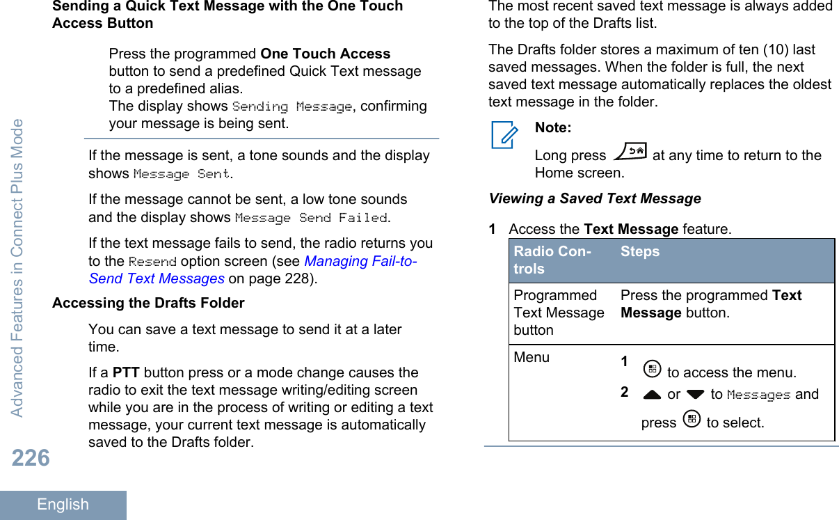 Sending a Quick Text Message with the One TouchAccess ButtonPress the programmed One Touch Accessbutton to send a predefined Quick Text messageto a predefined alias.The display shows Sending Message, confirmingyour message is being sent.If the message is sent, a tone sounds and the displayshows Message Sent.If the message cannot be sent, a low tone soundsand the display shows Message Send Failed.If the text message fails to send, the radio returns youto the Resend option screen (see Managing Fail-to-Send Text Messages on page 228).Accessing the Drafts FolderYou can save a text message to send it at a latertime.If a PTT button press or a mode change causes theradio to exit the text message writing/editing screenwhile you are in the process of writing or editing a textmessage, your current text message is automaticallysaved to the Drafts folder.The most recent saved text message is always addedto the top of the Drafts list.The Drafts folder stores a maximum of ten (10) lastsaved messages. When the folder is full, the nextsaved text message automatically replaces the oldesttext message in the folder.Note:Long press   at any time to return to theHome screen.Viewing a Saved Text Message1Access the Text Message feature.Radio Con-trolsStepsProgrammedText MessagebuttonPress the programmed TextMessage button.Menu 1 to access the menu.2 or   to Messages andpress   to select.Advanced Features in Connect Plus Mode226English