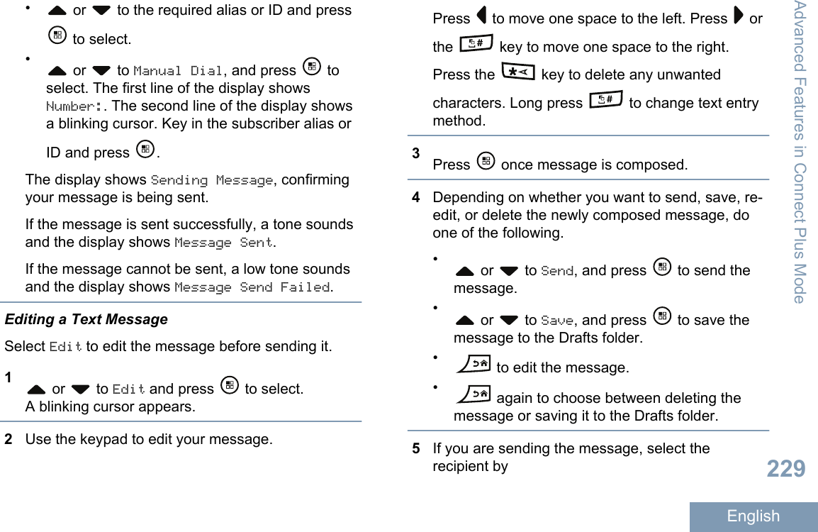 • or   to the required alias or ID and press to select.• or   to Manual Dial, and press   toselect. The first line of the display showsNumber:. The second line of the display showsa blinking cursor. Key in the subscriber alias orID and press  .The display shows Sending Message, confirmingyour message is being sent.If the message is sent successfully, a tone soundsand the display shows Message Sent.If the message cannot be sent, a low tone soundsand the display shows Message Send Failed.Editing a Text MessageSelect Edit to edit the message before sending it.1 or   to Edit and press   to select.A blinking cursor appears.2Use the keypad to edit your message.Press   to move one space to the left. Press   orthe   key to move one space to the right.Press the   key to delete any unwantedcharacters. Long press   to change text entrymethod.3Press   once message is composed.4Depending on whether you want to send, save, re-edit, or delete the newly composed message, doone of the following.• or   to Send, and press   to send themessage.• or   to Save, and press   to save themessage to the Drafts folder.• to edit the message.• again to choose between deleting themessage or saving it to the Drafts folder.5If you are sending the message, select therecipient byAdvanced Features in Connect Plus Mode229English