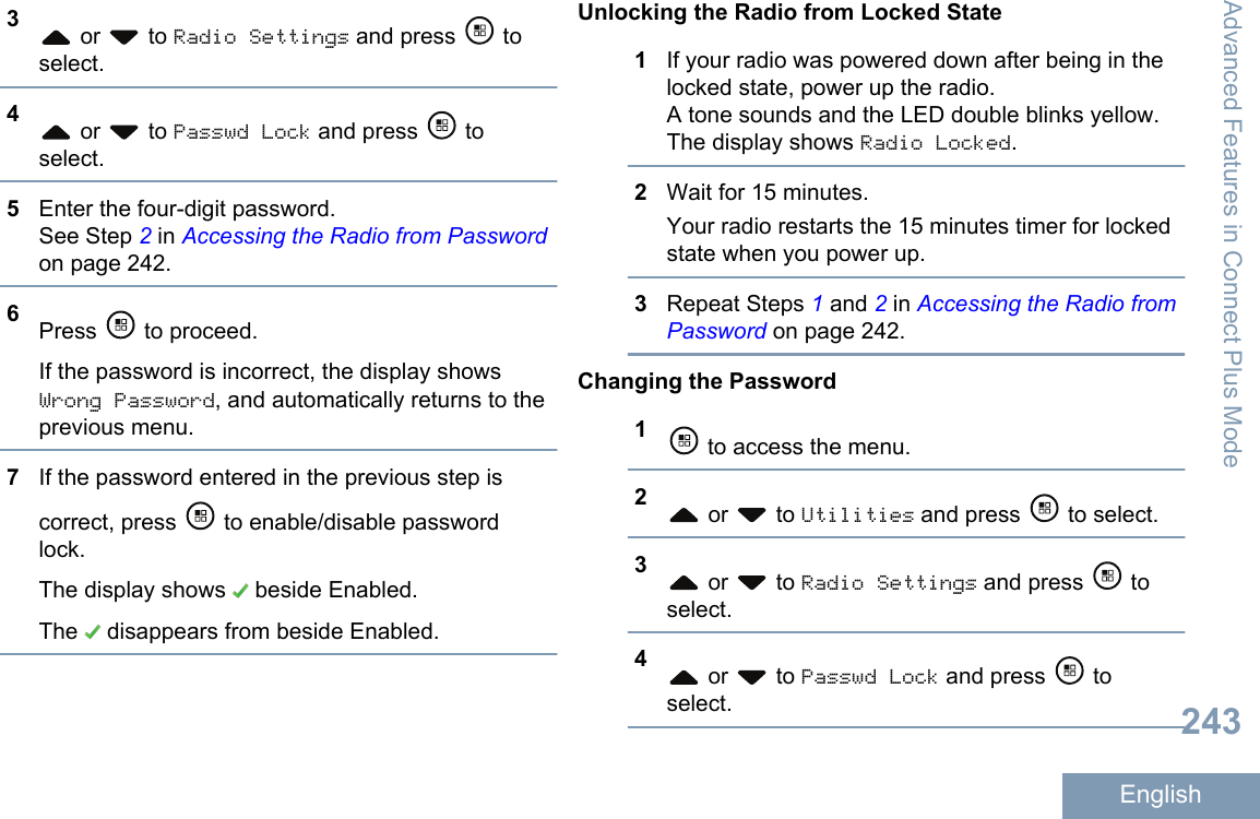 3 or   to Radio Settings and press   toselect.4 or   to Passwd Lock and press   toselect.5Enter the four-digit password.See Step 2 in Accessing the Radio from Passwordon page 242.6Press   to proceed.If the password is incorrect, the display showsWrong Password, and automatically returns to theprevious menu.7If the password entered in the previous step iscorrect, press   to enable/disable passwordlock.The display shows   beside Enabled.The   disappears from beside Enabled.Unlocking the Radio from Locked State1If your radio was powered down after being in thelocked state, power up the radio.A tone sounds and the LED double blinks yellow.The display shows Radio Locked.2Wait for 15 minutes.Your radio restarts the 15 minutes timer for lockedstate when you power up.3Repeat Steps 1 and 2 in Accessing the Radio fromPassword on page 242.Changing the Password1 to access the menu.2 or   to Utilities and press   to select.3 or   to Radio Settings and press   toselect.4 or   to Passwd Lock and press   toselect.Advanced Features in Connect Plus Mode243English