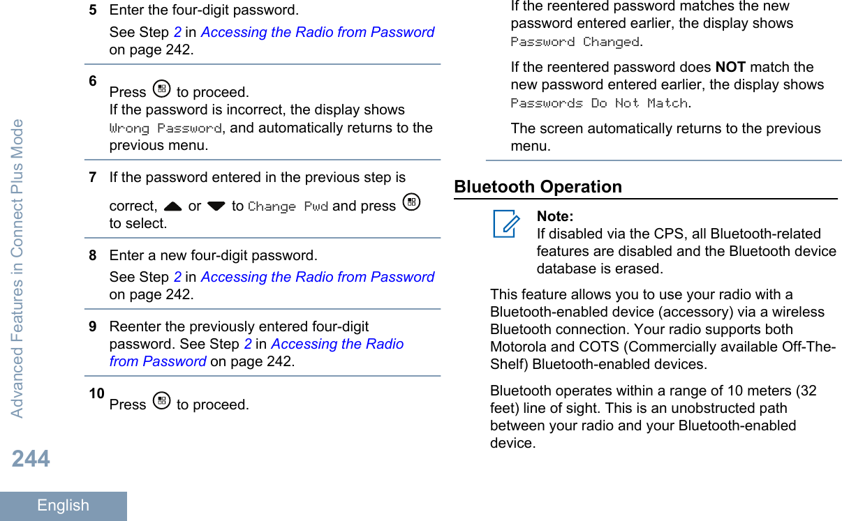 5Enter the four-digit password.See Step 2 in Accessing the Radio from Passwordon page 242.6Press   to proceed.If the password is incorrect, the display showsWrong Password, and automatically returns to theprevious menu.7If the password entered in the previous step iscorrect,   or   to Change Pwd and press to select.8Enter a new four-digit password.See Step 2 in Accessing the Radio from Passwordon page 242.9Reenter the previously entered four-digitpassword. See Step 2 in Accessing the Radiofrom Password on page 242.10 Press   to proceed.If the reentered password matches the newpassword entered earlier, the display showsPassword Changed.If the reentered password does NOT match thenew password entered earlier, the display showsPasswords Do Not Match.The screen automatically returns to the previousmenu.Bluetooth OperationNote:If disabled via the CPS, all Bluetooth-relatedfeatures are disabled and the Bluetooth devicedatabase is erased.This feature allows you to use your radio with aBluetooth-enabled device (accessory) via a wirelessBluetooth connection. Your radio supports bothMotorola and COTS (Commercially available Off-The-Shelf) Bluetooth-enabled devices.Bluetooth operates within a range of 10 meters (32feet) line of sight. This is an unobstructed pathbetween your radio and your Bluetooth-enableddevice.Advanced Features in Connect Plus Mode244English