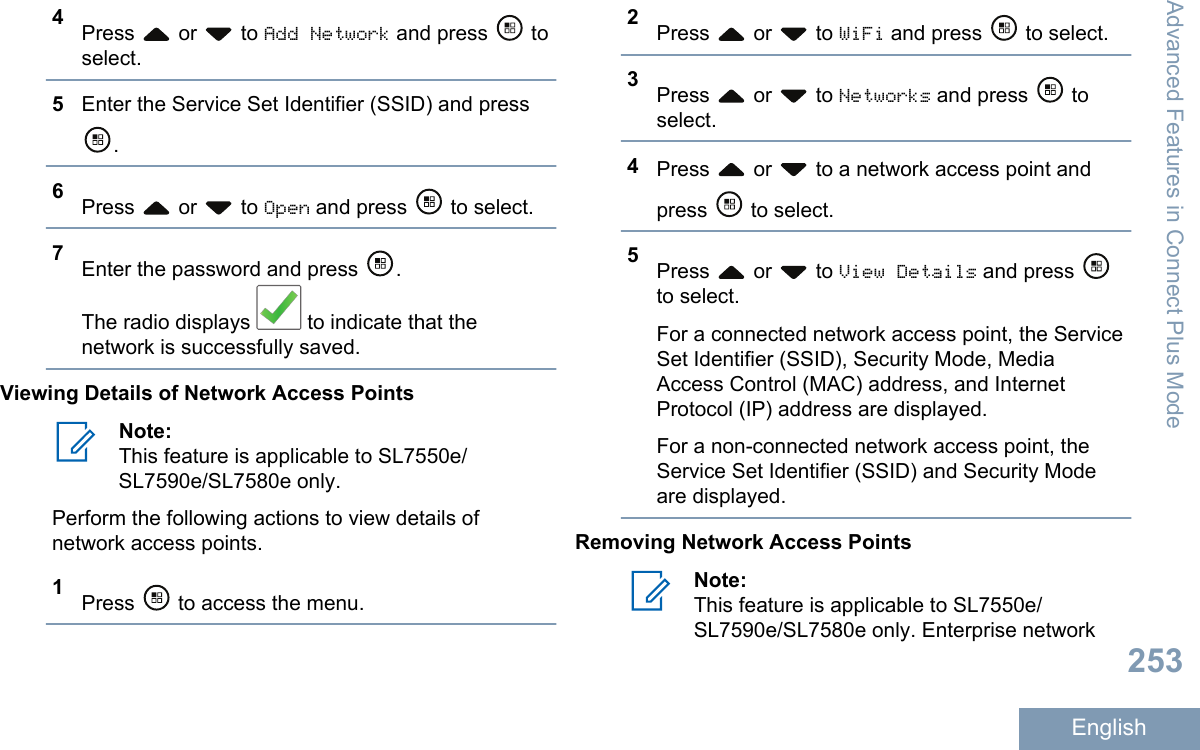 4Press   or   to Add Network and press   toselect.5Enter the Service Set Identifier (SSID) and press.6Press   or   to Open and press   to select.7Enter the password and press  .The radio displays   to indicate that thenetwork is successfully saved.Viewing Details of Network Access PointsNote:This feature is applicable to SL7550e/SL7590e/SL7580e only.Perform the following actions to view details ofnetwork access points.1Press   to access the menu.2Press   or   to WiFi and press   to select.3Press   or   to Networks and press   toselect.4Press   or   to a network access point andpress   to select.5Press   or   to View Details and press to select.For a connected network access point, the ServiceSet Identifier (SSID), Security Mode, MediaAccess Control (MAC) address, and InternetProtocol (IP) address are displayed.For a non-connected network access point, theService Set Identifier (SSID) and Security Modeare displayed.Removing Network Access PointsNote:This feature is applicable to SL7550e/SL7590e/SL7580e only. Enterprise networkAdvanced Features in Connect Plus Mode253English