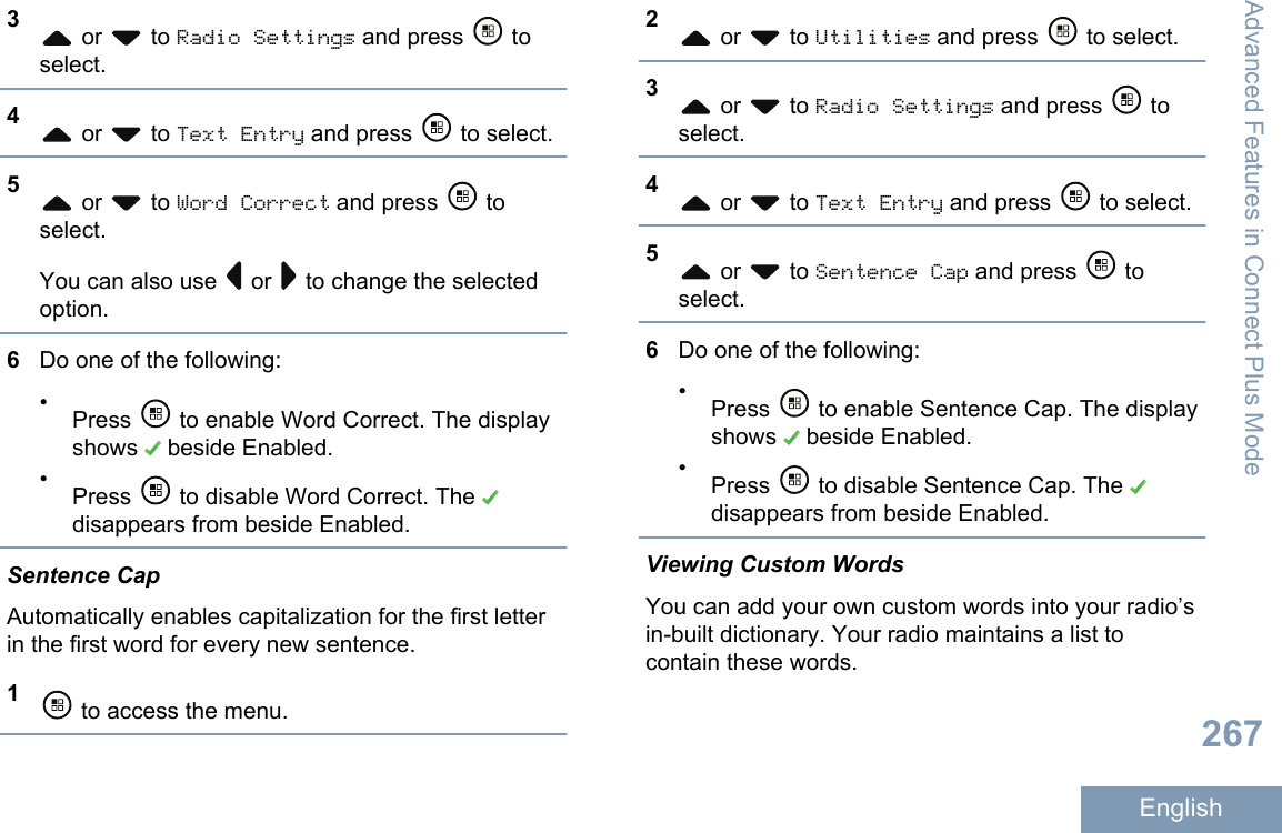 3 or   to Radio Settings and press   toselect.4 or   to Text Entry and press   to select.5 or   to Word Correct and press   toselect.You can also use   or   to change the selectedoption.6Do one of the following:•Press   to enable Word Correct. The displayshows   beside Enabled.•Press   to disable Word Correct. The disappears from beside Enabled.Sentence CapAutomatically enables capitalization for the first letterin the first word for every new sentence.1 to access the menu.2 or   to Utilities and press   to select.3 or   to Radio Settings and press   toselect.4 or   to Text Entry and press   to select.5 or   to Sentence Cap and press   toselect.6Do one of the following:•Press   to enable Sentence Cap. The displayshows   beside Enabled.•Press   to disable Sentence Cap. The disappears from beside Enabled.Viewing Custom WordsYou can add your own custom words into your radio’sin-built dictionary. Your radio maintains a list tocontain these words.Advanced Features in Connect Plus Mode267English