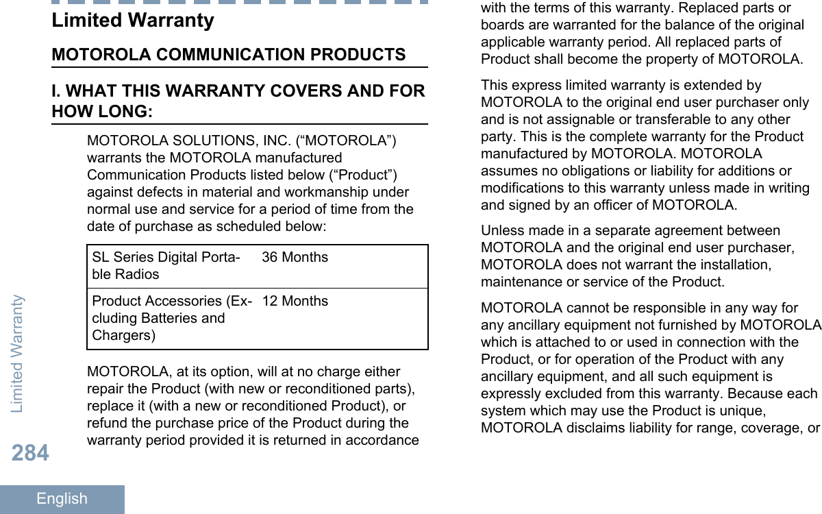 Limited WarrantyMOTOROLA COMMUNICATION PRODUCTSI. WHAT THIS WARRANTY COVERS AND FORHOW LONG:MOTOROLA SOLUTIONS, INC. (“MOTOROLA”)warrants the MOTOROLA manufacturedCommunication Products listed below (“Product”)against defects in material and workmanship undernormal use and service for a period of time from thedate of purchase as scheduled below:SL Series Digital Porta-ble Radios36 MonthsProduct Accessories (Ex-cluding Batteries andChargers)12 MonthsMOTOROLA, at its option, will at no charge eitherrepair the Product (with new or reconditioned parts),replace it (with a new or reconditioned Product), orrefund the purchase price of the Product during thewarranty period provided it is returned in accordancewith the terms of this warranty. Replaced parts orboards are warranted for the balance of the originalapplicable warranty period. All replaced parts ofProduct shall become the property of MOTOROLA.This express limited warranty is extended byMOTOROLA to the original end user purchaser onlyand is not assignable or transferable to any otherparty. This is the complete warranty for the Productmanufactured by MOTOROLA. MOTOROLAassumes no obligations or liability for additions ormodifications to this warranty unless made in writingand signed by an officer of MOTOROLA.Unless made in a separate agreement betweenMOTOROLA and the original end user purchaser,MOTOROLA does not warrant the installation,maintenance or service of the Product.MOTOROLA cannot be responsible in any way forany ancillary equipment not furnished by MOTOROLAwhich is attached to or used in connection with theProduct, or for operation of the Product with anyancillary equipment, and all such equipment isexpressly excluded from this warranty. Because eachsystem which may use the Product is unique,MOTOROLA disclaims liability for range, coverage, orLimited Warranty284English