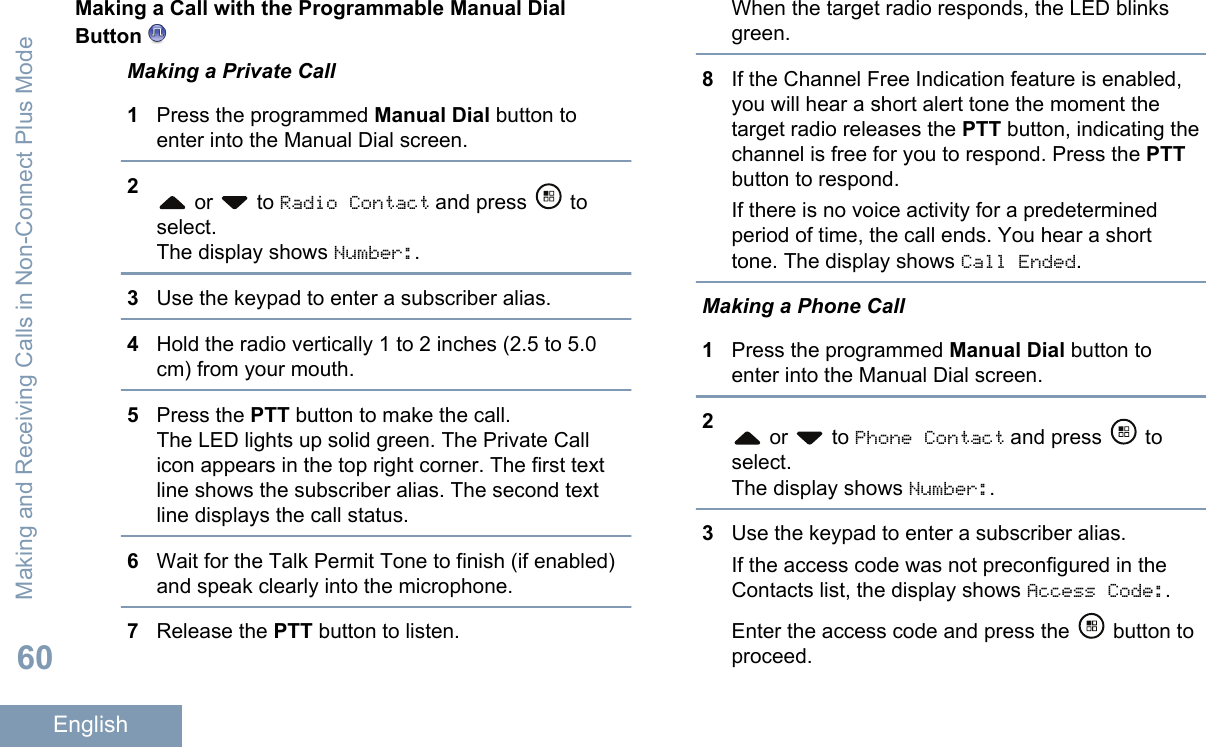 Making a Call with the Programmable Manual DialButton Making a Private Call1Press the programmed Manual Dial button toenter into the Manual Dial screen.2 or   to Radio Contact and press   toselect.The display shows Number:.3Use the keypad to enter a subscriber alias.4Hold the radio vertically 1 to 2 inches (2.5 to 5.0cm) from your mouth.5Press the PTT button to make the call.The LED lights up solid green. The Private Callicon appears in the top right corner. The first textline shows the subscriber alias. The second textline displays the call status.6Wait for the Talk Permit Tone to finish (if enabled)and speak clearly into the microphone.7Release the PTT button to listen.When the target radio responds, the LED blinksgreen.8If the Channel Free Indication feature is enabled,you will hear a short alert tone the moment thetarget radio releases the PTT button, indicating thechannel is free for you to respond. Press the PTTbutton to respond.If there is no voice activity for a predeterminedperiod of time, the call ends. You hear a shorttone. The display shows Call Ended.Making a Phone Call1Press the programmed Manual Dial button toenter into the Manual Dial screen.2 or   to Phone Contact and press   toselect.The display shows Number:.3Use the keypad to enter a subscriber alias.If the access code was not preconfigured in theContacts list, the display shows Access Code:.Enter the access code and press the   button toproceed.Making and Receiving Calls in Non-Connect Plus Mode60English