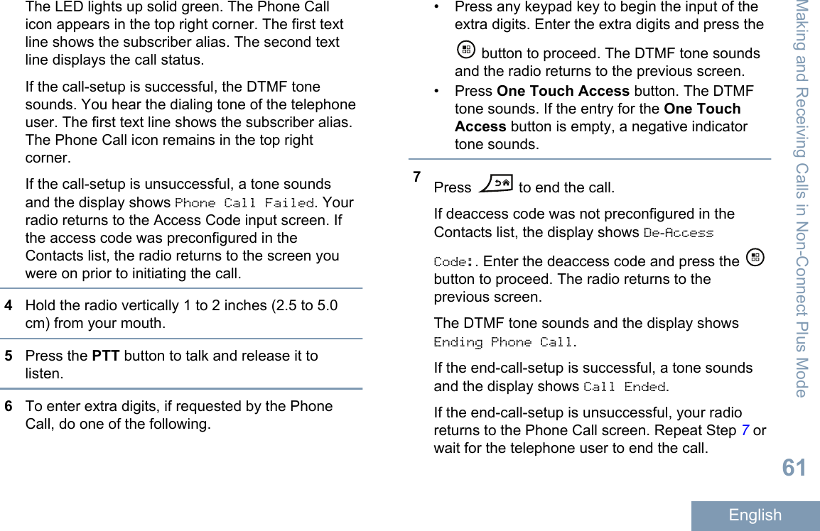 The LED lights up solid green. The Phone Callicon appears in the top right corner. The first textline shows the subscriber alias. The second textline displays the call status.If the call-setup is successful, the DTMF tonesounds. You hear the dialing tone of the telephoneuser. The first text line shows the subscriber alias.The Phone Call icon remains in the top rightcorner.If the call-setup is unsuccessful, a tone soundsand the display shows Phone Call Failed. Yourradio returns to the Access Code input screen. Ifthe access code was preconfigured in theContacts list, the radio returns to the screen youwere on prior to initiating the call.4Hold the radio vertically 1 to 2 inches (2.5 to 5.0cm) from your mouth.5Press the PTT button to talk and release it tolisten.6To enter extra digits, if requested by the PhoneCall, do one of the following.• Press any keypad key to begin the input of theextra digits. Enter the extra digits and press the button to proceed. The DTMF tone soundsand the radio returns to the previous screen.• Press One Touch Access button. The DTMFtone sounds. If the entry for the One TouchAccess button is empty, a negative indicatortone sounds.7Press   to end the call.If deaccess code was not preconfigured in theContacts list, the display shows De-AccessCode:. Enter the deaccess code and press the button to proceed. The radio returns to theprevious screen.The DTMF tone sounds and the display showsEnding Phone Call.If the end-call-setup is successful, a tone soundsand the display shows Call Ended.If the end-call-setup is unsuccessful, your radioreturns to the Phone Call screen. Repeat Step 7 orwait for the telephone user to end the call.Making and Receiving Calls in Non-Connect Plus Mode61English