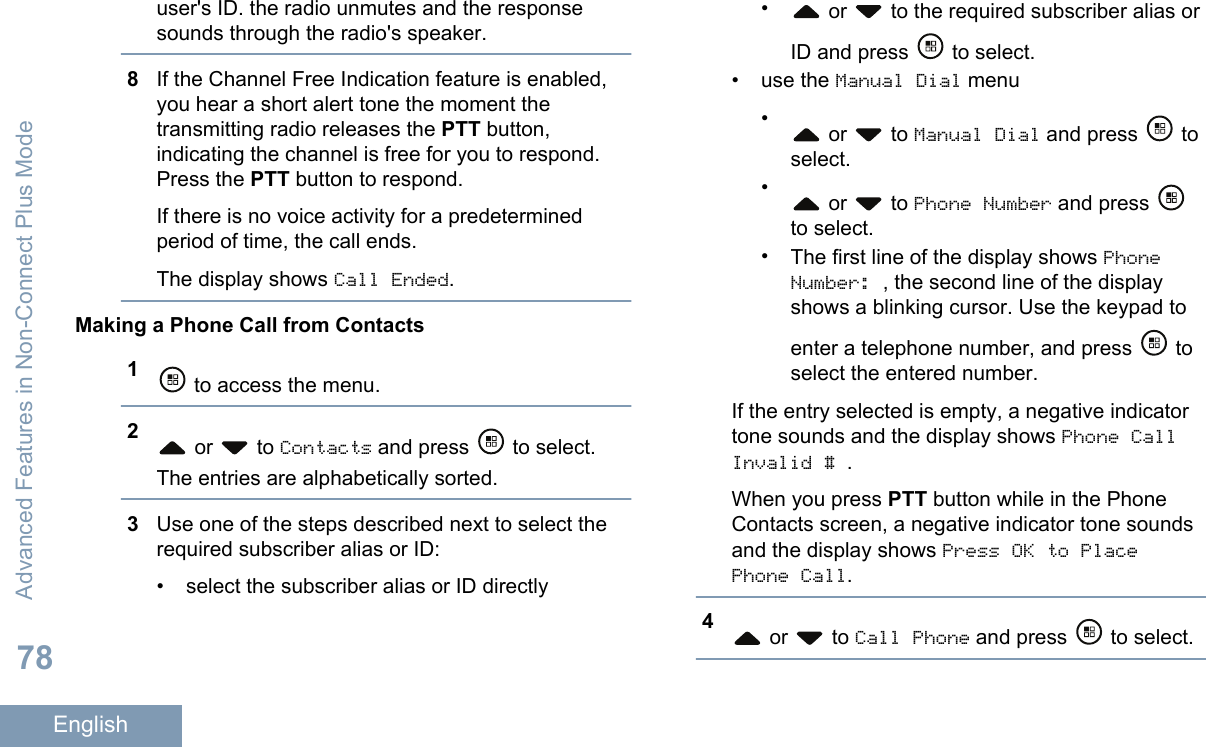 user&apos;s ID. the radio unmutes and the responsesounds through the radio&apos;s speaker.8If the Channel Free Indication feature is enabled,you hear a short alert tone the moment thetransmitting radio releases the PTT button,indicating the channel is free for you to respond.Press the PTT button to respond.If there is no voice activity for a predeterminedperiod of time, the call ends.The display shows Call Ended.Making a Phone Call from Contacts1 to access the menu.2 or   to Contacts and press   to select.The entries are alphabetically sorted.3Use one of the steps described next to select therequired subscriber alias or ID:• select the subscriber alias or ID directly• or   to the required subscriber alias orID and press   to select.•use the Manual Dial menu• or   to Manual Dial and press   toselect.• or   to Phone Number and press to select.•The first line of the display shows PhoneNumber: , the second line of the displayshows a blinking cursor. Use the keypad toenter a telephone number, and press   toselect the entered number.If the entry selected is empty, a negative indicatortone sounds and the display shows Phone CallInvalid # .When you press PTT button while in the PhoneContacts screen, a negative indicator tone soundsand the display shows Press OK to PlacePhone Call.4 or   to Call Phone and press   to select.Advanced Features in Non-Connect Plus Mode78English