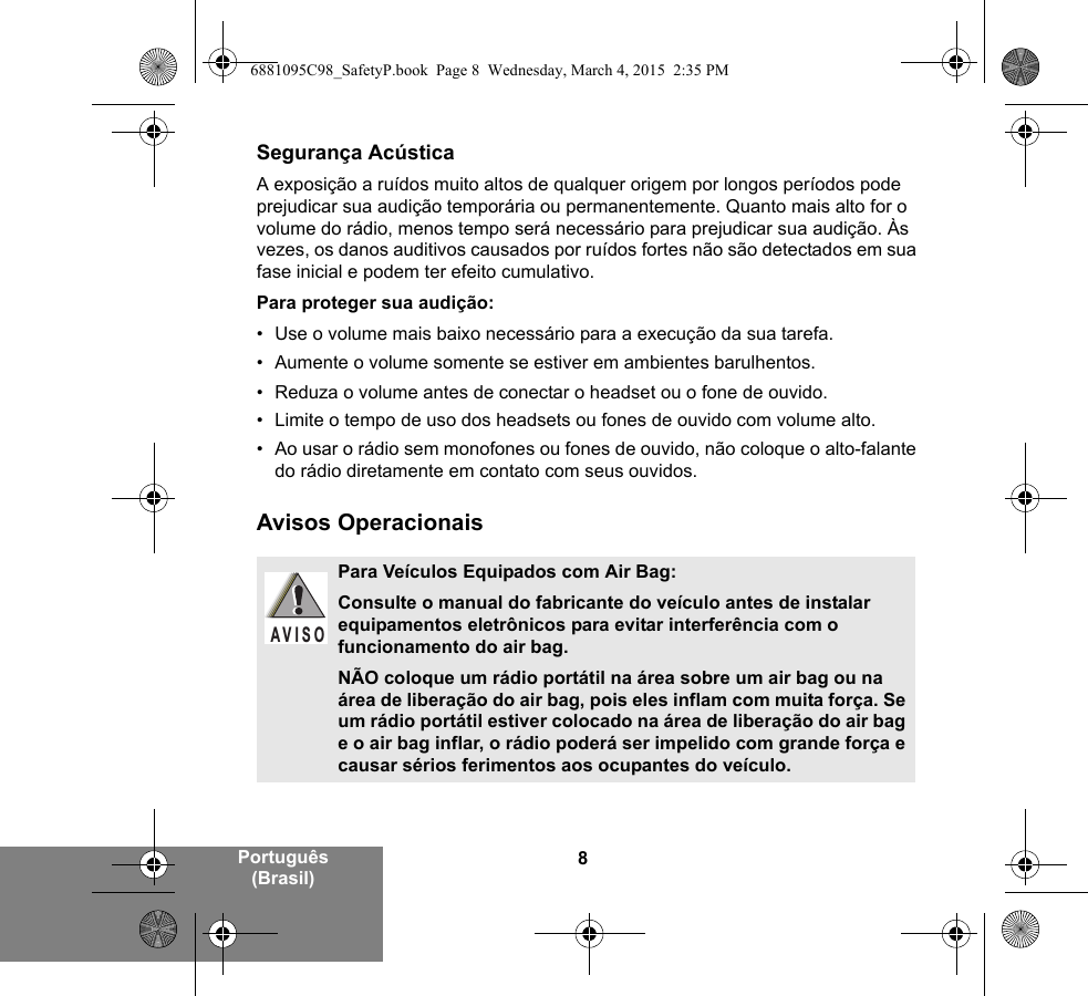 8Português (Brasil)Segurança AcústicaA exposição a ruídos muito altos de qualquer origem por longos períodos pode prejudicar sua audição temporária ou permanentemente. Quanto mais alto for o volume do rádio, menos tempo será necessário para prejudicar sua audição. Às vezes, os danos auditivos causados por ruídos fortes não são detectados em sua fase inicial e podem ter efeito cumulativo.Para proteger sua audição:• Use o volume mais baixo necessário para a execução da sua tarefa.• Aumente o volume somente se estiver em ambientes barulhentos.• Reduza o volume antes de conectar o headset ou o fone de ouvido.• Limite o tempo de uso dos headsets ou fones de ouvido com volume alto.• Ao usar o rádio sem monofones ou fones de ouvido, não coloque o alto-falante do rádio diretamente em contato com seus ouvidos.Avisos OperacionaisPara Veículos Equipados com Air Bag:Consulte o manual do fabricante do veículo antes de instalar equipamentos eletrônicos para evitar interferência com o funcionamento do air bag.NÃO coloque um rádio portátil na área sobre um air bag ou na área de liberação do air bag, pois eles inflam com muita força. Se um rádio portátil estiver colocado na área de liberação do air bag e o air bag inflar, o rádio poderá ser impelido com grande força e causar sérios ferimentos aos ocupantes do veículo.AVISO6881095C98_SafetyP.book  Page 8  Wednesday, March 4, 2015  2:35 PM