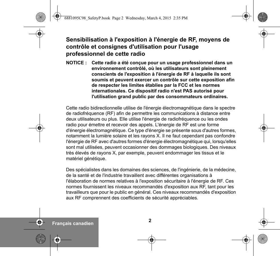 2Français canadienSensibilisation à l&apos;exposition à l&apos;énergie de RF, moyens de contrôle et consignes d&apos;utilisation pour l&apos;usage professionnel de cette radio NOTICE : Cette radio a été conçue pour un usage professionnel dans un environnement contrôlé, où les utilisateurs sont pleinement conscients de l&apos;exposition à l&apos;énergie de RF à laquelle ils sont soumis et peuvent exercer un contrôle sur cette exposition afin de respecter les limites établies par la FCC et les normes internationales. Ce dispositif radio n&apos;est PAS autorisé pour l&apos;utilisation grand public par des consommateurs ordinaires.Cette radio bidirectionnelle utilise de l&apos;énergie électromagnétique dans le spectre de radiofréquence (RF) afin de permettre les communications à distance entre deux utilisateurs ou plus. Elle utilise l&apos;énergie de radiofréquence ou les ondes radio pour émettre et recevoir des appels. L&apos;énergie de RF est une forme d&apos;énergie électromagnétique. Ce type d&apos;énergie se présente sous d&apos;autres formes, notamment la lumière solaire et les rayons X. Il ne faut cependant pas confondre l&apos;énergie de RF avec d&apos;autres formes d&apos;énergie électromagnétique qui, lorsqu&apos;elles sont mal utilisées, peuvent occasionner des dommages biologiques. Des niveaux très élevés de rayons X, par exemple, peuvent endommager les tissus et le matériel génétique. Des spécialistes dans les domaines des sciences, de l&apos;ingénierie, de la médecine, de la santé et de l&apos;industrie travaillent avec différentes organisations à l&apos;élaboration de normes relatives à l&apos;exposition sécuritaire à l&apos;énergie de RF. Ces normes fournissent les niveaux recommandés d&apos;exposition aux RF, tant pour les travailleurs que pour le public en général. Ces niveaux recommandés d&apos;exposition aux RF comprennent des coefficients de sécurité appréciables.6881095C98_SafetyP.book  Page 2  Wednesday, March 4, 2015  2:35 PM