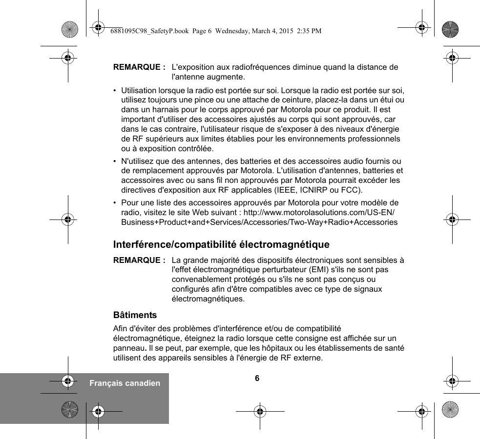 6Français canadienREMARQUE : L&apos;exposition aux radiofréquences diminue quand la distance de l&apos;antenne augmente.• Utilisation lorsque la radio est portée sur soi. Lorsque la radio est portée sur soi, utilisez toujours une pince ou une attache de ceinture, placez-la dans un étui ou dans un harnais pour le corps approuvé par Motorola pour ce produit. Il est important d&apos;utiliser des accessoires ajustés au corps qui sont approuvés, car dans le cas contraire, l&apos;utilisateur risque de s&apos;exposer à des niveaux d&apos;énergie de RF supérieurs aux limites établies pour les environnements professionnels ou à exposition contrôlée. • N&apos;utilisez que des antennes, des batteries et des accessoires audio fournis ou de remplacement approuvés par Motorola. L&apos;utilisation d&apos;antennes, batteries et accessoires avec ou sans fil non approuvés par Motorola pourrait excéder les directives d&apos;exposition aux RF applicables (IEEE, ICNIRP ou FCC).• Pour une liste des accessoires approuvés par Motorola pour votre modèle de radio, visitez le site Web suivant : http://www.motorolasolutions.com/US-EN/Business+Product+and+Services/Accessories/Two-Way+Radio+AccessoriesInterférence/compatibilité électromagnétiqueREMARQUE : La grande majorité des dispositifs électroniques sont sensibles à l&apos;effet électromagnétique perturbateur (EMI) s&apos;ils ne sont pas convenablement protégés ou s&apos;ils ne sont pas conçus ou configurés afin d&apos;être compatibles avec ce type de signaux électromagnétiques.BâtimentsAfin d&apos;éviter des problèmes d&apos;interférence et/ou de compatibilité électromagnétique, éteignez la radio lorsque cette consigne est affichée sur un panneau. Il se peut, par exemple, que les hôpitaux ou les établissements de santé utilisent des appareils sensibles à l&apos;énergie de RF externe.6881095C98_SafetyP.book  Page 6  Wednesday, March 4, 2015  2:35 PM