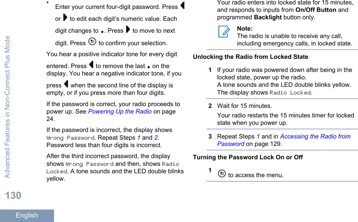 •Enter your current four-digit password. Press or   to edit each digit’s numeric value. Eachdigit changes to  . Press   to move to nextdigit. Press   to confirm your selection.You hear a positive indicator tone for every digitentered. Press   to remove the last   on thedisplay. You hear a negative indicator tone, if youpress   when the second line of the display isempty, or if you press more than four digits.If the password is correct, your radio proceeds topower up. See Powering Up the Radio on page24.If the password is incorrect, the display showsWrong Password. Repeat Steps 1 and 2.Password less than four digits is incorrect.After the third incorrect password, the displayshows Wrong Password and then, shows RadioLocked. A tone sounds and the LED double blinksyellow.Your radio enters into locked state for 15 minutes,and responds to inputs from On/Off Button andprogrammed Backlight button only.Note:The radio is unable to receive any call,including emergency calls, in locked state.Unlocking the Radio from Locked State1If your radio was powered down after being in thelocked state, power up the radio.A tone sounds and the LED double blinks yellow.The display shows Radio Locked.2Wait for 15 minutes.Your radio restarts the 15 minutes timer for lockedstate when you power up.3Repeat Steps 1 and in Accessing the Radio fromPassword on page 129.Turning the Password Lock On or Off1 to access the menu.Advanced Features in Non-Connect Plus Mode130English