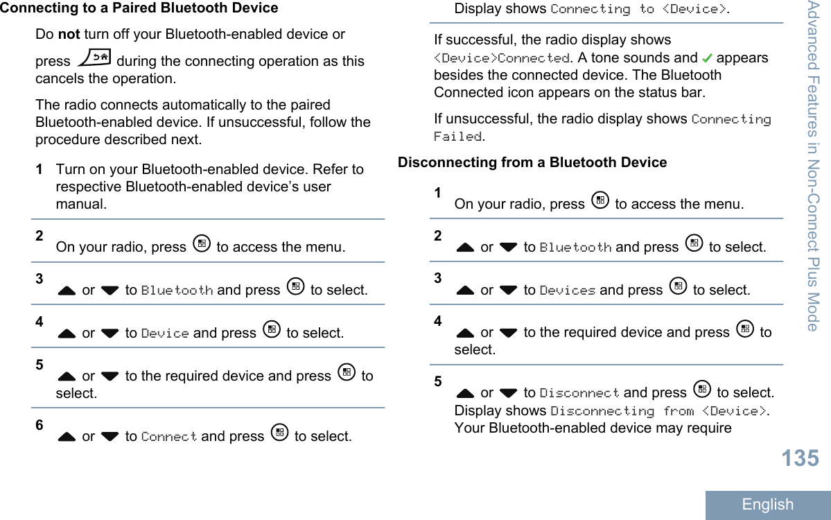 Connecting to a Paired Bluetooth DeviceDo not turn off your Bluetooth-enabled device orpress   during the connecting operation as thiscancels the operation.The radio connects automatically to the pairedBluetooth-enabled device. If unsuccessful, follow theprocedure described next.1Turn on your Bluetooth-enabled device. Refer torespective Bluetooth-enabled device’s usermanual.2On your radio, press   to access the menu.3 or   to Bluetooth and press   to select.4 or   to Device and press   to select.5 or   to the required device and press   toselect.6 or   to Connect and press   to select.Display shows Connecting to &lt;Device&gt;.If successful, the radio display shows&lt;Device&gt;Connected. A tone sounds and   appearsbesides the connected device. The BluetoothConnected icon appears on the status bar.If unsuccessful, the radio display shows ConnectingFailed.Disconnecting from a Bluetooth Device1On your radio, press   to access the menu.2 or   to Bluetooth and press   to select.3 or   to Devices and press   to select.4 or   to the required device and press   toselect.5 or   to Disconnect and press   to select.Display shows Disconnecting from &lt;Device&gt;.Your Bluetooth-enabled device may requireAdvanced Features in Non-Connect Plus Mode135English