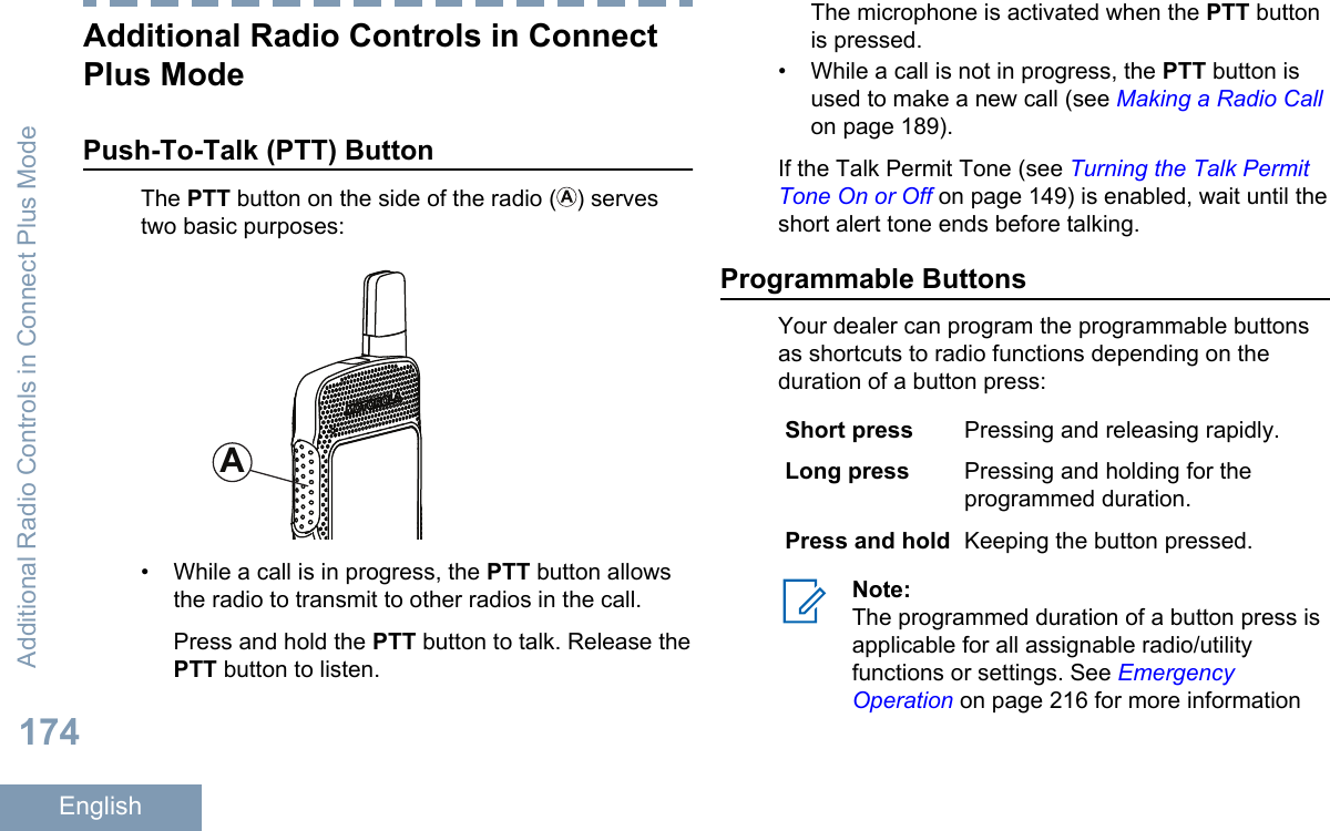 Additional Radio Controls in ConnectPlus ModePush-To-Talk (PTT) ButtonThe PTT button on the side of the radio ( ) servestwo basic purposes:A• While a call is in progress, the PTT button allowsthe radio to transmit to other radios in the call.Press and hold the PTT button to talk. Release thePTT button to listen.The microphone is activated when the PTT buttonis pressed.•While a call is not in progress, the PTT button isused to make a new call (see Making a Radio Callon page 189).If the Talk Permit Tone (see Turning the Talk PermitTone On or Off on page 149) is enabled, wait until theshort alert tone ends before talking.Programmable ButtonsYour dealer can program the programmable buttonsas shortcuts to radio functions depending on theduration of a button press:Short press Pressing and releasing rapidly.Long press Pressing and holding for theprogrammed duration.Press and hold Keeping the button pressed.Note:The programmed duration of a button press isapplicable for all assignable radio/utilityfunctions or settings. See EmergencyOperation on page 216 for more informationAdditional Radio Controls in Connect Plus Mode174English