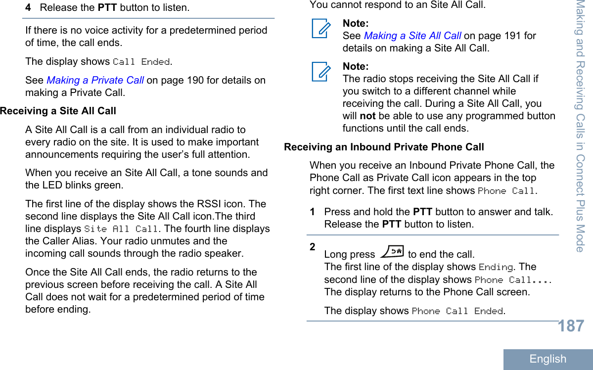 4Release the PTT button to listen.If there is no voice activity for a predetermined periodof time, the call ends.The display shows Call Ended.See Making a Private Call on page 190 for details onmaking a Private Call.Receiving a Site All CallA Site All Call is a call from an individual radio toevery radio on the site. It is used to make importantannouncements requiring the user’s full attention.When you receive an Site All Call, a tone sounds andthe LED blinks green.The first line of the display shows the RSSI icon. Thesecond line displays the Site All Call icon.The thirdline displays Site All Call. The fourth line displaysthe Caller Alias. Your radio unmutes and theincoming call sounds through the radio speaker.Once the Site All Call ends, the radio returns to theprevious screen before receiving the call. A Site AllCall does not wait for a predetermined period of timebefore ending.You cannot respond to an Site All Call.Note:See Making a Site All Call on page 191 fordetails on making a Site All Call.Note:The radio stops receiving the Site All Call ifyou switch to a different channel whilereceiving the call. During a Site All Call, youwill not be able to use any programmed buttonfunctions until the call ends.Receiving an Inbound Private Phone CallWhen you receive an Inbound Private Phone Call, thePhone Call as Private Call icon appears in the topright corner. The first text line shows Phone Call.1Press and hold the PTT button to answer and talk.Release the PTT button to listen.2Long press   to end the call.The first line of the display shows Ending. Thesecond line of the display shows Phone Call....The display returns to the Phone Call screen.The display shows Phone Call Ended.Making and Receiving Calls in Connect Plus Mode187English