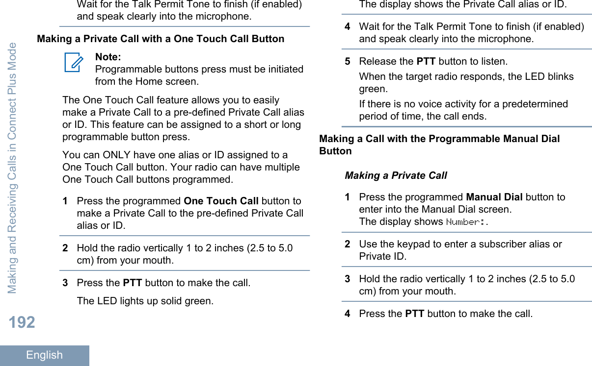 Wait for the Talk Permit Tone to finish (if enabled)and speak clearly into the microphone.Making a Private Call with a One Touch Call ButtonNote:Programmable buttons press must be initiatedfrom the Home screen.The One Touch Call feature allows you to easilymake a Private Call to a pre-defined Private Call aliasor ID. This feature can be assigned to a short or longprogrammable button press.You can ONLY have one alias or ID assigned to aOne Touch Call button. Your radio can have multipleOne Touch Call buttons programmed.1Press the programmed One Touch Call button tomake a Private Call to the pre-defined Private Callalias or ID.2Hold the radio vertically 1 to 2 inches (2.5 to 5.0cm) from your mouth.3Press the PTT button to make the call.The LED lights up solid green.The display shows the Private Call alias or ID.4Wait for the Talk Permit Tone to finish (if enabled)and speak clearly into the microphone.5Release the PTT button to listen.When the target radio responds, the LED blinksgreen.If there is no voice activity for a predeterminedperiod of time, the call ends.Making a Call with the Programmable Manual DialButtonMaking a Private Call1Press the programmed Manual Dial button toenter into the Manual Dial screen.The display shows Number:.2Use the keypad to enter a subscriber alias orPrivate ID.3Hold the radio vertically 1 to 2 inches (2.5 to 5.0cm) from your mouth.4Press the PTT button to make the call.Making and Receiving Calls in Connect Plus Mode192English