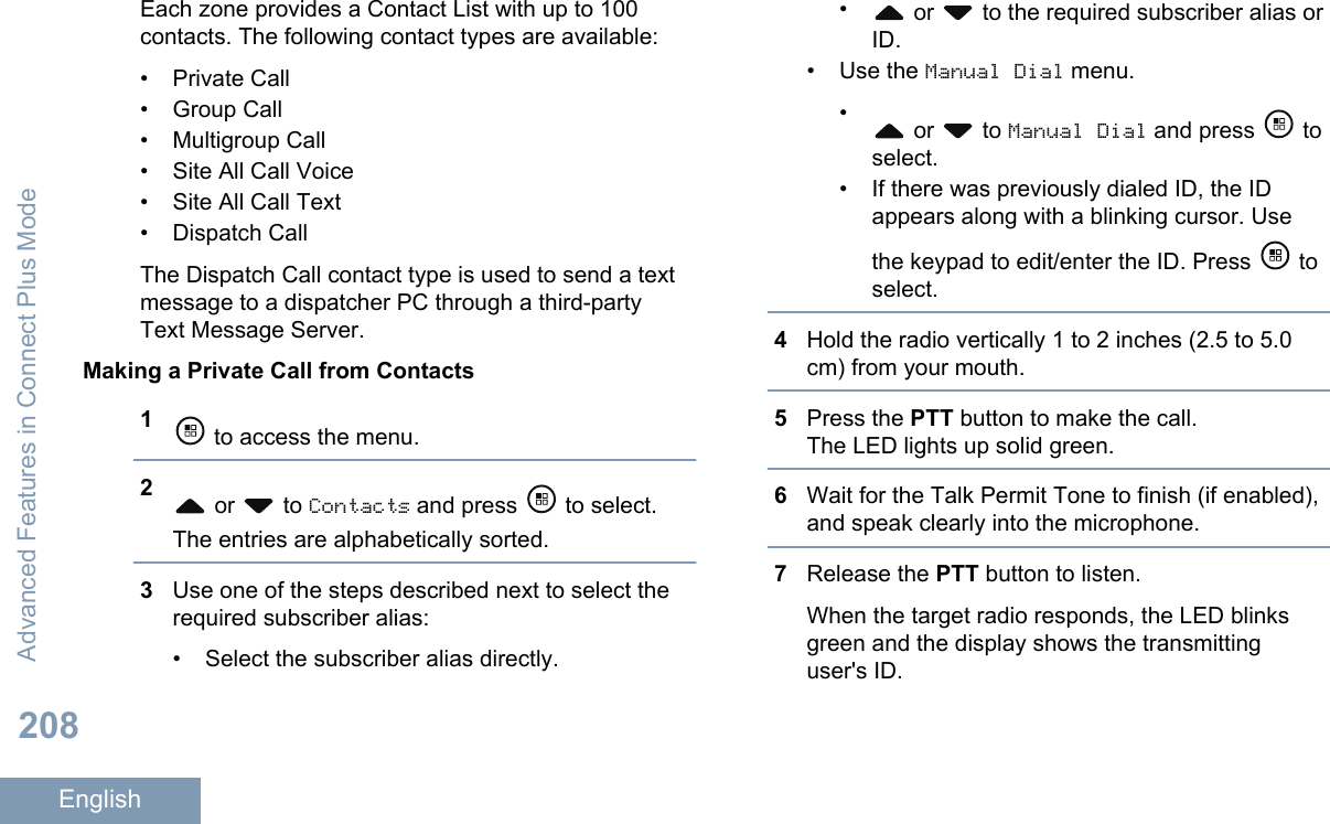 Each zone provides a Contact List with up to 100contacts. The following contact types are available:• Private Call•Group Call• Multigroup Call• Site All Call Voice• Site All Call Text• Dispatch CallThe Dispatch Call contact type is used to send a textmessage to a dispatcher PC through a third-partyText Message Server.Making a Private Call from Contacts1 to access the menu.2 or   to Contacts and press   to select.The entries are alphabetically sorted.3Use one of the steps described next to select therequired subscriber alias:• Select the subscriber alias directly.• or   to the required subscriber alias orID.•Use the Manual Dial menu.• or   to Manual Dial and press   toselect.• If there was previously dialed ID, the IDappears along with a blinking cursor. Usethe keypad to edit/enter the ID. Press   toselect.4Hold the radio vertically 1 to 2 inches (2.5 to 5.0cm) from your mouth.5Press the PTT button to make the call.The LED lights up solid green.6Wait for the Talk Permit Tone to finish (if enabled),and speak clearly into the microphone.7Release the PTT button to listen.When the target radio responds, the LED blinksgreen and the display shows the transmittinguser&apos;s ID.Advanced Features in Connect Plus Mode208English