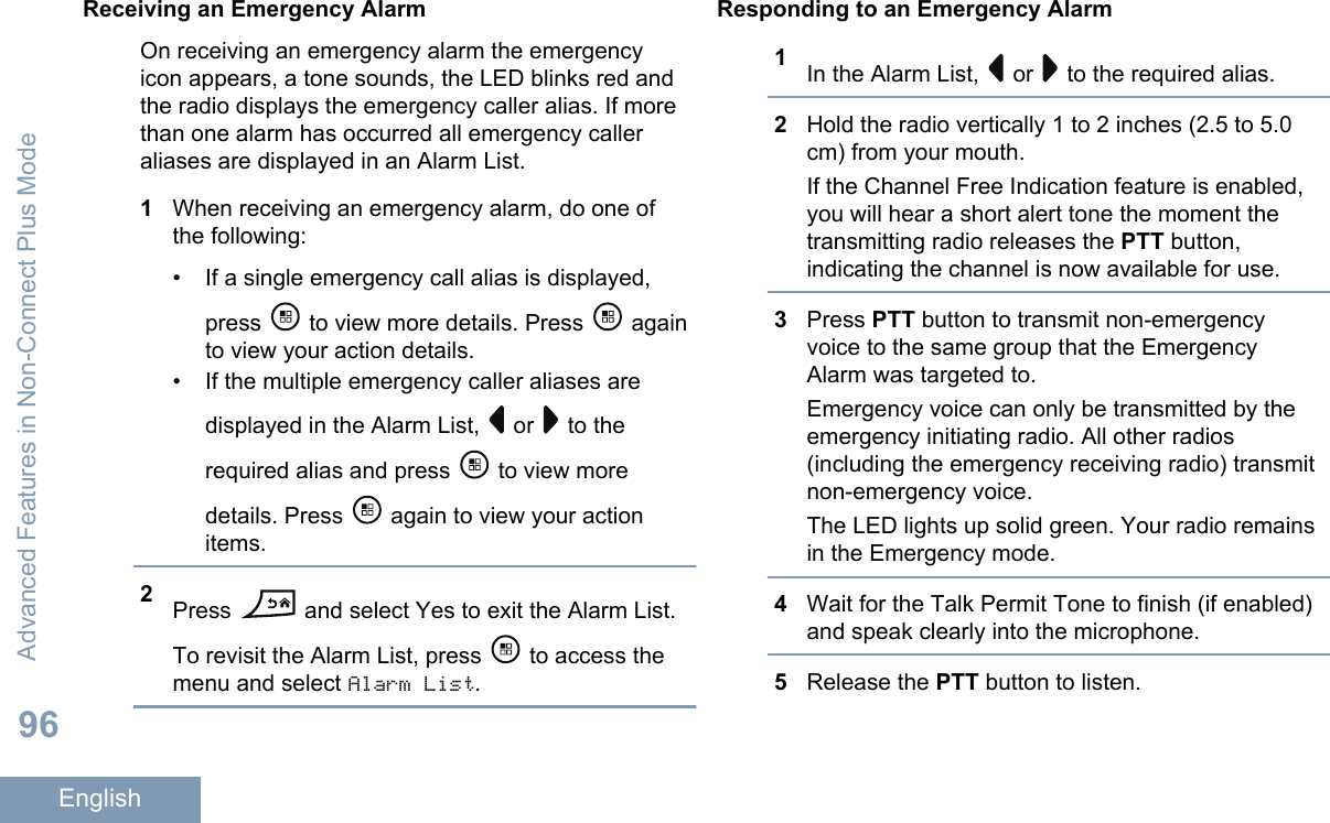Receiving an Emergency AlarmOn receiving an emergency alarm the emergencyicon appears, a tone sounds, the LED blinks red andthe radio displays the emergency caller alias. If morethan one alarm has occurred all emergency calleraliases are displayed in an Alarm List.1When receiving an emergency alarm, do one ofthe following:• If a single emergency call alias is displayed,press   to view more details. Press   againto view your action details.• If the multiple emergency caller aliases aredisplayed in the Alarm List,   or   to therequired alias and press   to view moredetails. Press   again to view your actionitems.2Press   and select Yes to exit the Alarm List.To revisit the Alarm List, press   to access themenu and select Alarm List.Responding to an Emergency Alarm1In the Alarm List,   or   to the required alias.2Hold the radio vertically 1 to 2 inches (2.5 to 5.0cm) from your mouth.If the Channel Free Indication feature is enabled,you will hear a short alert tone the moment thetransmitting radio releases the PTT button,indicating the channel is now available for use.3Press PTT button to transmit non-emergencyvoice to the same group that the EmergencyAlarm was targeted to.Emergency voice can only be transmitted by theemergency initiating radio. All other radios(including the emergency receiving radio) transmitnon-emergency voice.The LED lights up solid green. Your radio remainsin the Emergency mode.4Wait for the Talk Permit Tone to finish (if enabled)and speak clearly into the microphone.5Release the PTT button to listen.Advanced Features in Non-Connect Plus Mode96English
