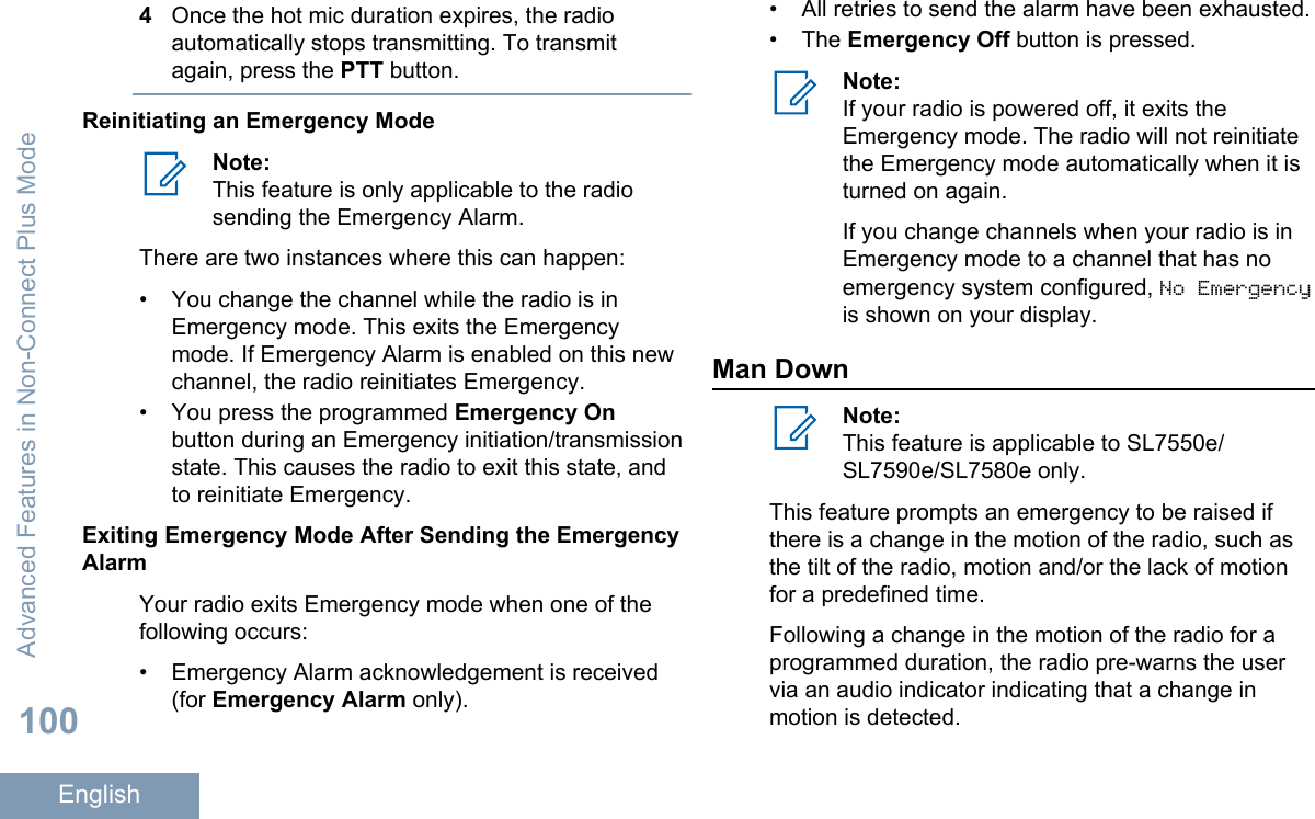 4Once the hot mic duration expires, the radioautomatically stops transmitting. To transmitagain, press the PTT button.Reinitiating an Emergency ModeNote:This feature is only applicable to the radiosending the Emergency Alarm.There are two instances where this can happen:• You change the channel while the radio is inEmergency mode. This exits the Emergencymode. If Emergency Alarm is enabled on this newchannel, the radio reinitiates Emergency.•You press the programmed Emergency Onbutton during an Emergency initiation/transmissionstate. This causes the radio to exit this state, andto reinitiate Emergency.Exiting Emergency Mode After Sending the EmergencyAlarmYour radio exits Emergency mode when one of thefollowing occurs:• Emergency Alarm acknowledgement is received(for Emergency Alarm only).• All retries to send the alarm have been exhausted.• The Emergency Off button is pressed.Note:If your radio is powered off, it exits theEmergency mode. The radio will not reinitiatethe Emergency mode automatically when it isturned on again.If you change channels when your radio is inEmergency mode to a channel that has noemergency system configured, No Emergencyis shown on your display.Man DownNote:This feature is applicable to SL7550e/SL7590e/SL7580e only.This feature prompts an emergency to be raised ifthere is a change in the motion of the radio, such asthe tilt of the radio, motion and/or the lack of motionfor a predefined time.Following a change in the motion of the radio for aprogrammed duration, the radio pre-warns the uservia an audio indicator indicating that a change inmotion is detected.Advanced Features in Non-Connect Plus Mode100English