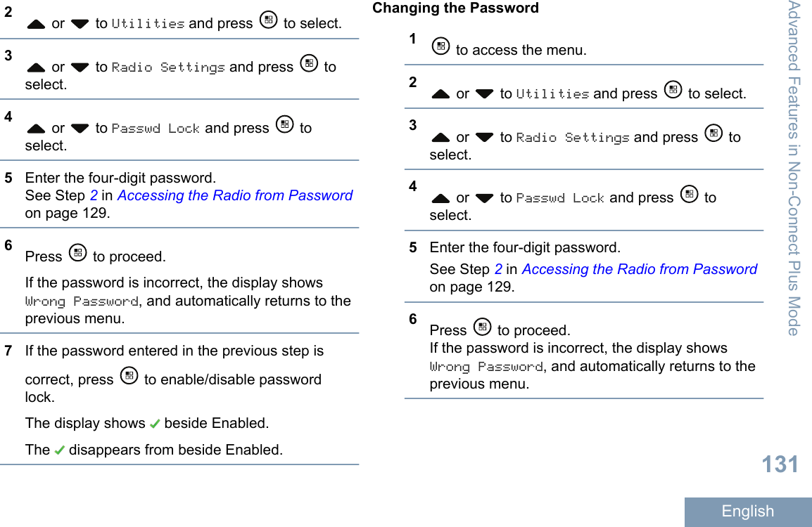 2 or   to Utilities and press   to select.3 or   to Radio Settings and press   toselect.4 or   to Passwd Lock and press   toselect.5Enter the four-digit password.See Step 2 in Accessing the Radio from Passwordon page 129.6Press   to proceed.If the password is incorrect, the display showsWrong Password, and automatically returns to theprevious menu.7If the password entered in the previous step iscorrect, press   to enable/disable passwordlock.The display shows   beside Enabled.The   disappears from beside Enabled.Changing the Password1 to access the menu.2 or   to Utilities and press   to select.3 or   to Radio Settings and press   toselect.4 or   to Passwd Lock and press   toselect.5Enter the four-digit password.See Step 2 in Accessing the Radio from Passwordon page 129.6Press   to proceed.If the password is incorrect, the display showsWrong Password, and automatically returns to theprevious menu.Advanced Features in Non-Connect Plus Mode131English