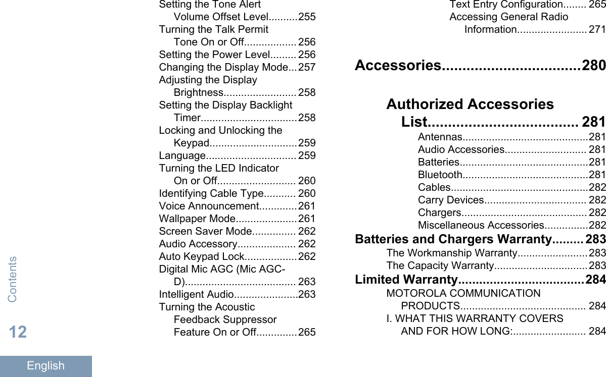 Setting the Tone AlertVolume Offset Level..........255Turning the Talk PermitTone On or Off.................. 256Setting the Power Level......... 256Changing the Display Mode...257Adjusting the DisplayBrightness......................... 258Setting the Display BacklightTimer.................................258Locking and Unlocking theKeypad..............................259Language............................... 259Turning the LED IndicatorOn or Off........................... 260Identifying Cable Type........... 260Voice Announcement.............261Wallpaper Mode.....................261Screen Saver Mode............... 262Audio Accessory.................... 262Auto Keypad Lock..................262Digital Mic AGC (Mic AGC-D)...................................... 263Intelligent Audio......................263Turning the AcousticFeedback SuppressorFeature On or Off..............265Text Entry Configuration........ 265Accessing General RadioInformation........................ 271Accessories..................................280Authorized AccessoriesList..................................... 281Antennas...........................................281Audio Accessories............................ 281Batteries............................................281Bluetooth...........................................281Cables...............................................282Carry Devices................................... 282Chargers........................................... 282Miscellaneous Accessories...............282Batteries and Chargers Warranty......... 283The Workmanship Warranty........................283The Capacity Warranty................................283Limited Warranty....................................284MOTOROLA COMMUNICATIONPRODUCTS........................................... 284I. WHAT THIS WARRANTY COVERSAND FOR HOW LONG:......................... 284Contents12English