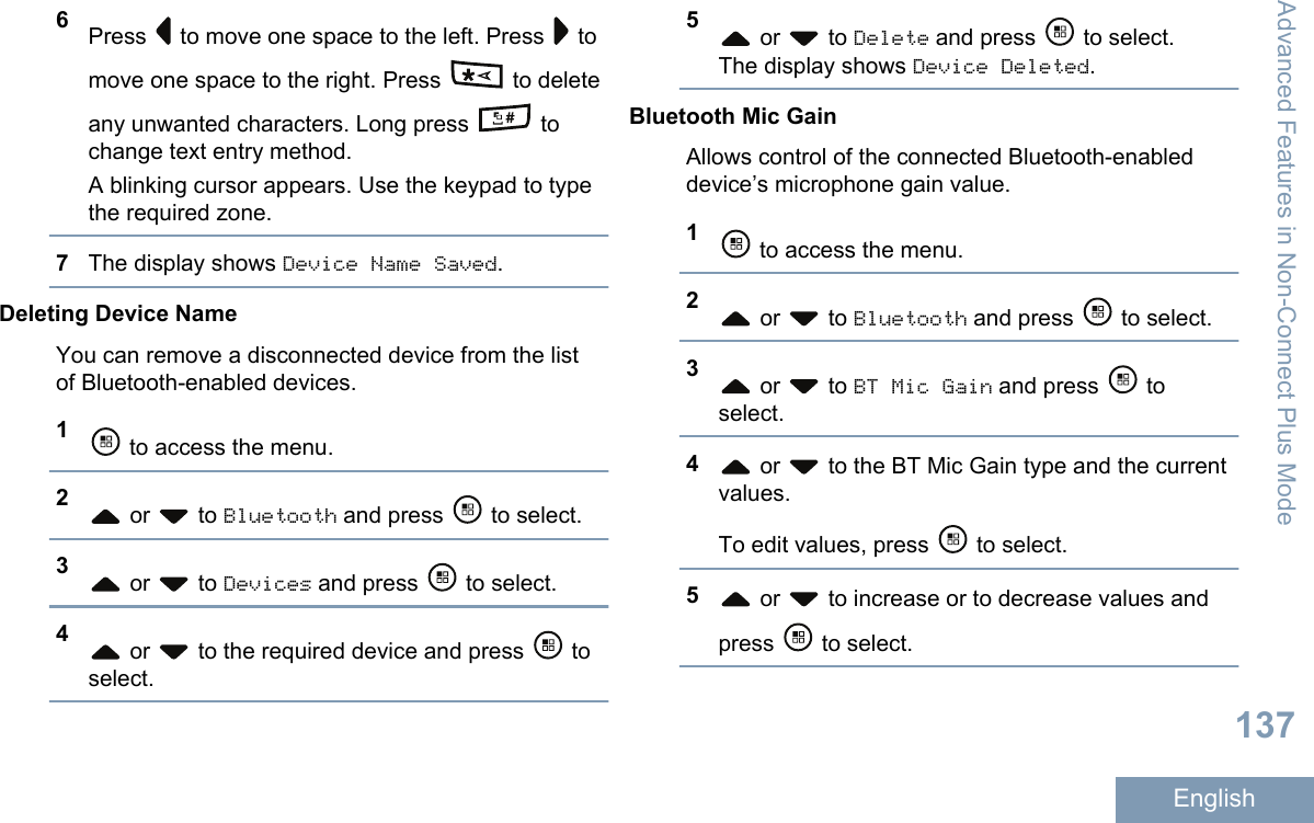 6Press   to move one space to the left. Press   tomove one space to the right. Press   to deleteany unwanted characters. Long press   tochange text entry method.A blinking cursor appears. Use the keypad to typethe required zone.7The display shows Device Name Saved.Deleting Device NameYou can remove a disconnected device from the listof Bluetooth-enabled devices.1 to access the menu.2 or   to Bluetooth and press   to select.3 or   to Devices and press   to select.4 or   to the required device and press   toselect.5 or   to Delete and press   to select.The display shows Device Deleted.Bluetooth Mic GainAllows control of the connected Bluetooth-enableddevice’s microphone gain value.1 to access the menu.2 or   to Bluetooth and press   to select.3 or   to BT Mic Gain and press   toselect.4 or   to the BT Mic Gain type and the currentvalues.To edit values, press   to select.5 or   to increase or to decrease values andpress   to select.Advanced Features in Non-Connect Plus Mode137English