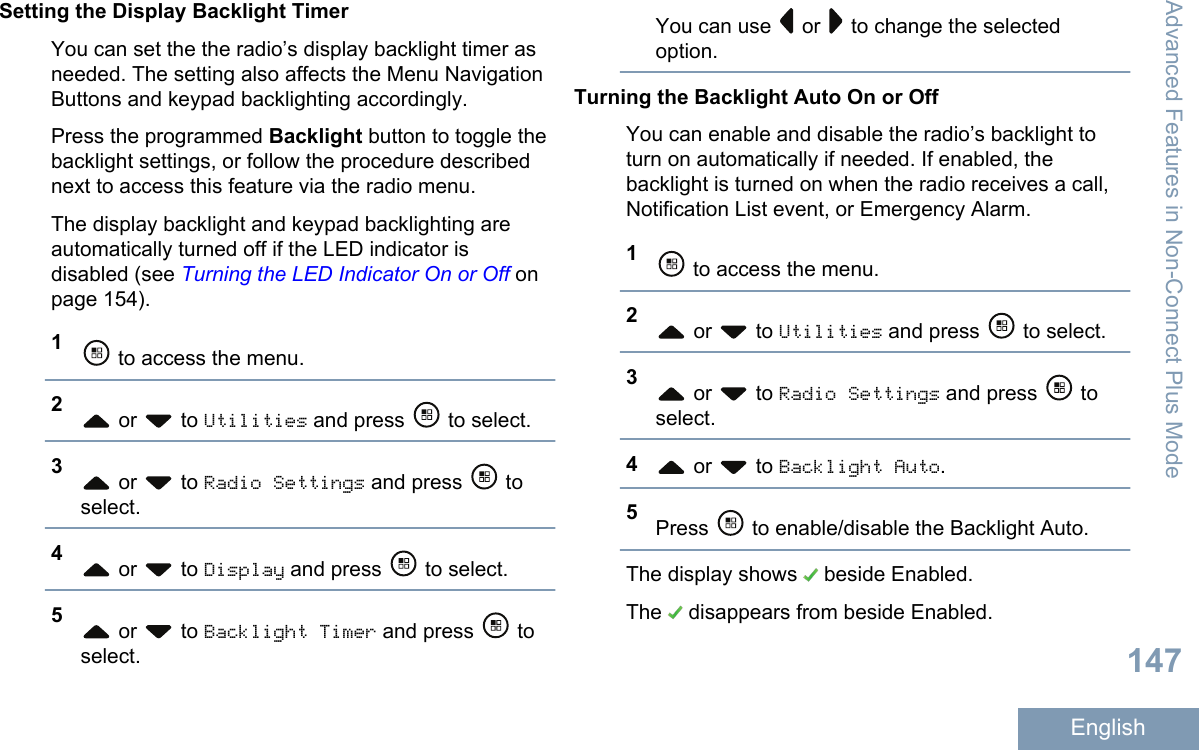 Setting the Display Backlight TimerYou can set the the radio’s display backlight timer asneeded. The setting also affects the Menu NavigationButtons and keypad backlighting accordingly.Press the programmed Backlight button to toggle thebacklight settings, or follow the procedure describednext to access this feature via the radio menu.The display backlight and keypad backlighting areautomatically turned off if the LED indicator isdisabled (see Turning the LED Indicator On or Off onpage 154).1 to access the menu.2 or   to Utilities and press   to select.3 or   to Radio Settings and press   toselect.4 or   to Display and press   to select.5 or   to Backlight Timer and press   toselect.You can use   or   to change the selectedoption.Turning the Backlight Auto On or OffYou can enable and disable the radio’s backlight toturn on automatically if needed. If enabled, thebacklight is turned on when the radio receives a call,Notification List event, or Emergency Alarm.1 to access the menu.2 or   to Utilities and press   to select.3 or   to Radio Settings and press   toselect.4 or   to Backlight Auto.5Press   to enable/disable the Backlight Auto.The display shows   beside Enabled.The   disappears from beside Enabled.Advanced Features in Non-Connect Plus Mode147English