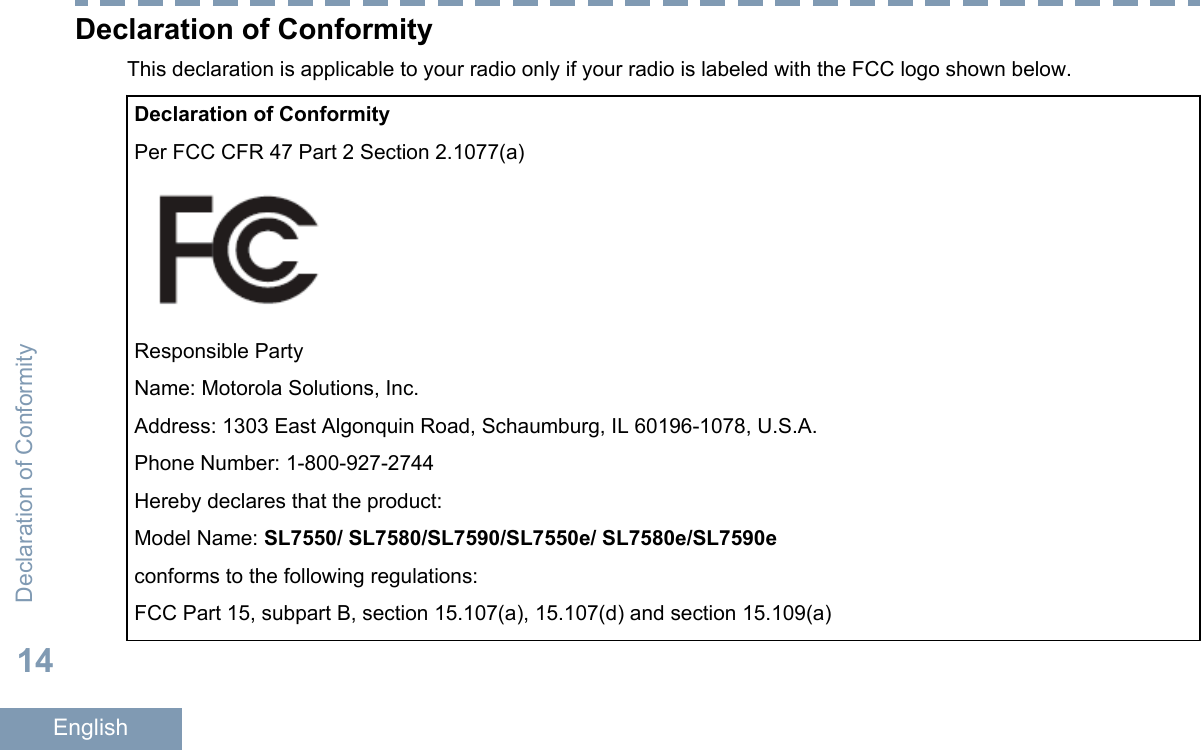 Declaration of ConformityThis declaration is applicable to your radio only if your radio is labeled with the FCC logo shown below.Declaration of ConformityPer FCC CFR 47 Part 2 Section 2.1077(a)Responsible PartyName: Motorola Solutions, Inc.Address: 1303 East Algonquin Road, Schaumburg, IL 60196-1078, U.S.A.Phone Number: 1-800-927-2744Hereby declares that the product:Model Name: SL7550/ SL7580/SL7590/SL7550e/ SL7580e/SL7590econforms to the following regulations:FCC Part 15, subpart B, section 15.107(a), 15.107(d) and section 15.109(a)Declaration of Conformity14English