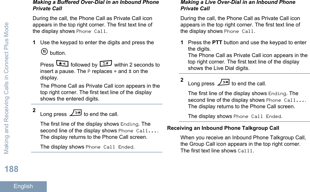 Making a Buffered Over-Dial in an Inbound PhonePrivate CallDuring the call, the Phone Call as Private Call iconappears in the top right corner. The first text line ofthe display shows Phone Call.1Use the keypad to enter the digits and press the button.Press   followed by   within 2 seconds toinsert a pause. The P replaces * and # on thedisplay.The Phone Call as Private Call icon appears in thetop right corner. The first text line of the displayshows the entered digits.2Long press   to end the call.The first line of the display shows Ending. Thesecond line of the display shows Phone Call....The display returns to the Phone Call screen.The display shows Phone Call Ended.Making a Live Over-Dial in an Inbound PhonePrivate CallDuring the call, the Phone Call as Private Call iconappears in the top right corner. The first text line ofthe display shows Phone Call.1Press the PTT button and use the keypad to enterthe digits.The Phone Call as Private Call icon appears in thetop right corner. The first text line of the displayshows the Live Dial digits.2Long press   to end the call.The first line of the display shows Ending. Thesecond line of the display shows Phone Call....The display returns to the Phone Call screen.The display shows Phone Call Ended.Receiving an Inbound Phone Talkgroup CallWhen you receive an Inbound Phone Talkgroup Call,the Group Call icon appears in the top right corner.The first text line shows Call1.Making and Receiving Calls in Connect Plus Mode188English