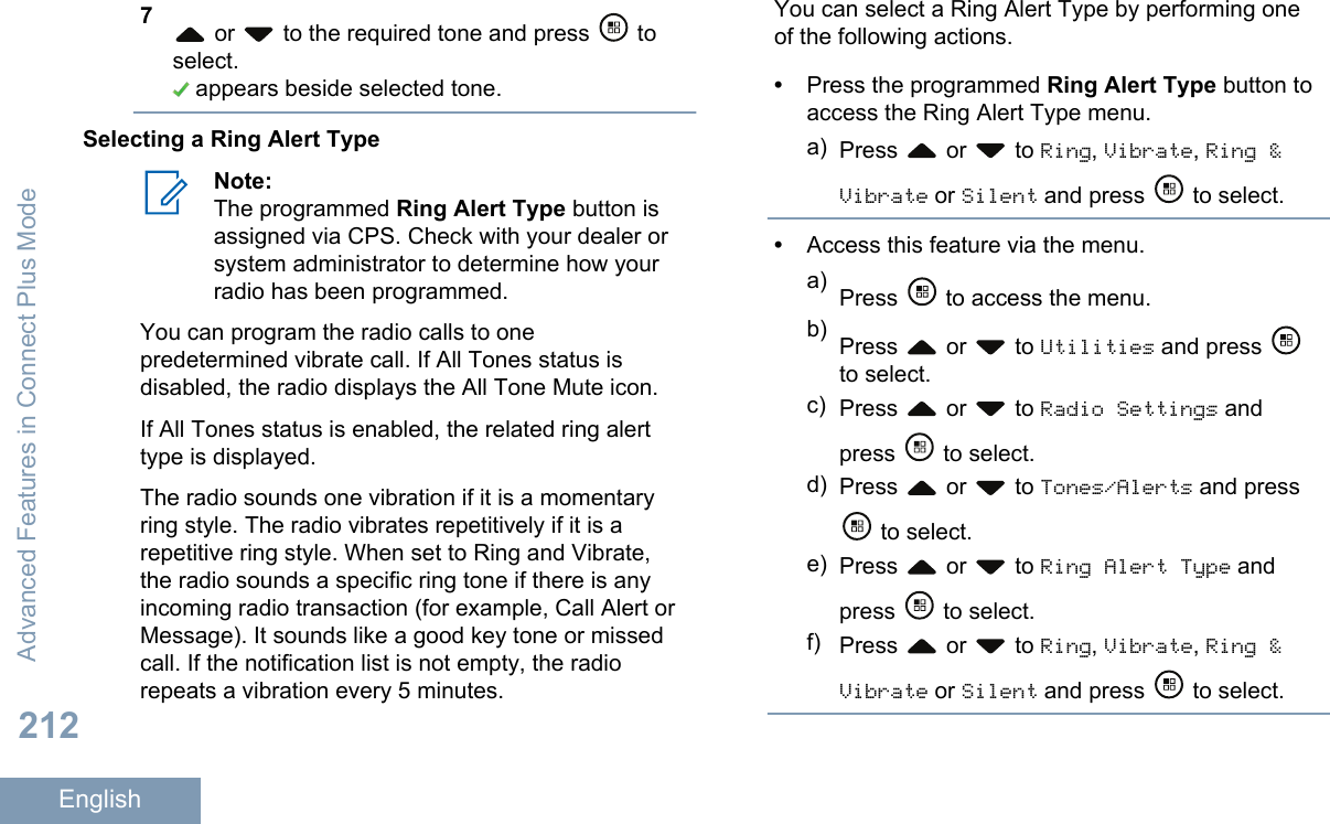 7 or   to the required tone and press   toselect. appears beside selected tone.Selecting a Ring Alert TypeNote:The programmed Ring Alert Type button isassigned via CPS. Check with your dealer orsystem administrator to determine how yourradio has been programmed.You can program the radio calls to onepredetermined vibrate call. If All Tones status isdisabled, the radio displays the All Tone Mute icon.If All Tones status is enabled, the related ring alerttype is displayed.The radio sounds one vibration if it is a momentaryring style. The radio vibrates repetitively if it is arepetitive ring style. When set to Ring and Vibrate,the radio sounds a specific ring tone if there is anyincoming radio transaction (for example, Call Alert orMessage). It sounds like a good key tone or missedcall. If the notification list is not empty, the radiorepeats a vibration every 5 minutes.You can select a Ring Alert Type by performing oneof the following actions.•Press the programmed Ring Alert Type button toaccess the Ring Alert Type menu.a) Press   or   to Ring, Vibrate, Ring &amp;Vibrate or Silent and press   to select.•Access this feature via the menu.a) Press   to access the menu.b) Press   or   to Utilities and press to select.c) Press   or   to Radio Settings andpress   to select.d) Press   or   to Tones/Alerts and press to select.e) Press   or   to Ring Alert Type andpress   to select.f) Press   or   to Ring, Vibrate, Ring &amp;Vibrate or Silent and press   to select.Advanced Features in Connect Plus Mode212English