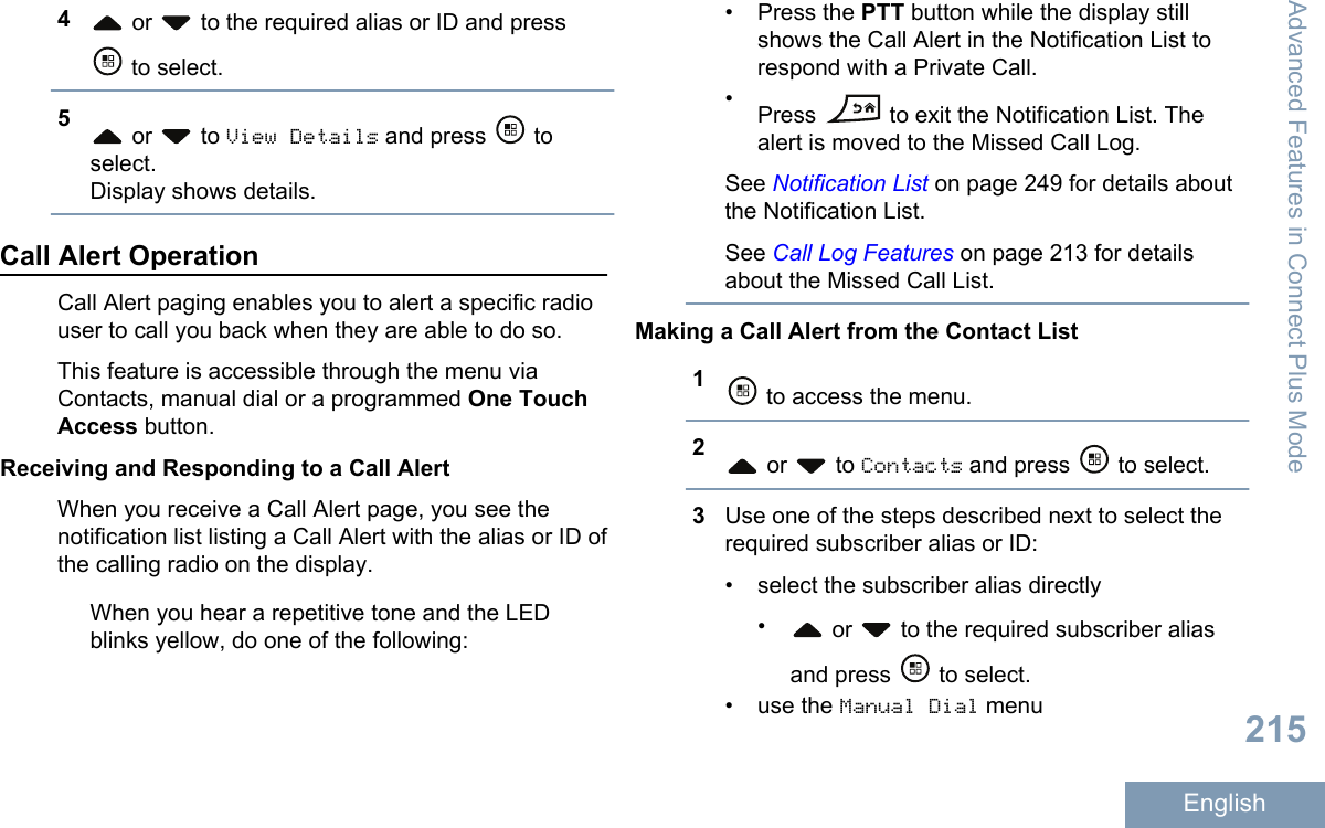 4 or   to the required alias or ID and press to select.5 or   to View Details and press   toselect.Display shows details.Call Alert OperationCall Alert paging enables you to alert a specific radiouser to call you back when they are able to do so.This feature is accessible through the menu viaContacts, manual dial or a programmed One TouchAccess button.Receiving and Responding to a Call AlertWhen you receive a Call Alert page, you see thenotification list listing a Call Alert with the alias or ID ofthe calling radio on the display.When you hear a repetitive tone and the LEDblinks yellow, do one of the following:• Press the PTT button while the display stillshows the Call Alert in the Notification List torespond with a Private Call.•Press   to exit the Notification List. Thealert is moved to the Missed Call Log.See Notification List on page 249 for details aboutthe Notification List.See Call Log Features on page 213 for detailsabout the Missed Call List.Making a Call Alert from the Contact List1 to access the menu.2 or   to Contacts and press   to select.3Use one of the steps described next to select therequired subscriber alias or ID:• select the subscriber alias directly• or   to the required subscriber aliasand press   to select.•use the Manual Dial menuAdvanced Features in Connect Plus Mode215English