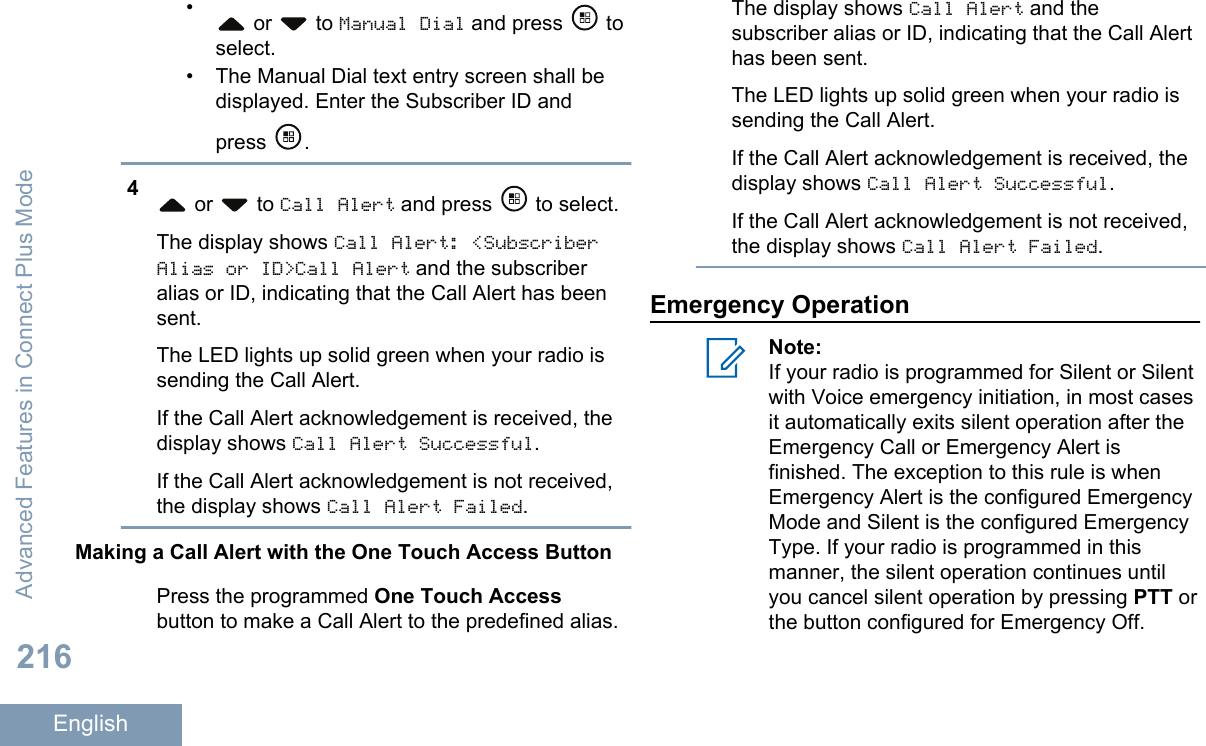 • or   to Manual Dial and press   toselect.• The Manual Dial text entry screen shall bedisplayed. Enter the Subscriber ID andpress  .4 or   to Call Alert and press   to select.The display shows Call Alert: &lt;SubscriberAlias or ID&gt;Call Alert and the subscriberalias or ID, indicating that the Call Alert has beensent.The LED lights up solid green when your radio issending the Call Alert.If the Call Alert acknowledgement is received, thedisplay shows Call Alert Successful.If the Call Alert acknowledgement is not received,the display shows Call Alert Failed.Making a Call Alert with the One Touch Access ButtonPress the programmed One Touch Accessbutton to make a Call Alert to the predefined alias.The display shows Call Alert and thesubscriber alias or ID, indicating that the Call Alerthas been sent.The LED lights up solid green when your radio issending the Call Alert.If the Call Alert acknowledgement is received, thedisplay shows Call Alert Successful.If the Call Alert acknowledgement is not received,the display shows Call Alert Failed.Emergency OperationNote:If your radio is programmed for Silent or Silentwith Voice emergency initiation, in most casesit automatically exits silent operation after theEmergency Call or Emergency Alert isfinished. The exception to this rule is whenEmergency Alert is the configured EmergencyMode and Silent is the configured EmergencyType. If your radio is programmed in thismanner, the silent operation continues untilyou cancel silent operation by pressing PTT orthe button configured for Emergency Off.Advanced Features in Connect Plus Mode216English