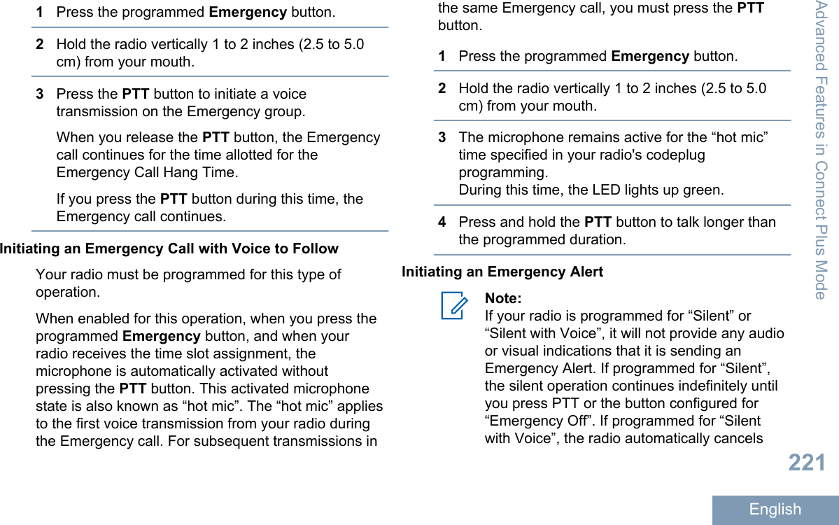1Press the programmed Emergency button.2Hold the radio vertically 1 to 2 inches (2.5 to 5.0cm) from your mouth.3Press the PTT button to initiate a voicetransmission on the Emergency group.When you release the PTT button, the Emergencycall continues for the time allotted for theEmergency Call Hang Time.If you press the PTT button during this time, theEmergency call continues.Initiating an Emergency Call with Voice to FollowYour radio must be programmed for this type ofoperation.When enabled for this operation, when you press theprogrammed Emergency button, and when yourradio receives the time slot assignment, themicrophone is automatically activated withoutpressing the PTT button. This activated microphonestate is also known as “hot mic”. The “hot mic” appliesto the first voice transmission from your radio duringthe Emergency call. For subsequent transmissions inthe same Emergency call, you must press the PTTbutton.1Press the programmed Emergency button.2Hold the radio vertically 1 to 2 inches (2.5 to 5.0cm) from your mouth.3The microphone remains active for the “hot mic”time specified in your radio&apos;s codeplugprogramming.During this time, the LED lights up green.4Press and hold the PTT button to talk longer thanthe programmed duration.Initiating an Emergency AlertNote:If your radio is programmed for “Silent” or“Silent with Voice”, it will not provide any audioor visual indications that it is sending anEmergency Alert. If programmed for “Silent”,the silent operation continues indefinitely untilyou press PTT or the button configured for“Emergency Off”. If programmed for “Silentwith Voice”, the radio automatically cancelsAdvanced Features in Connect Plus Mode221English