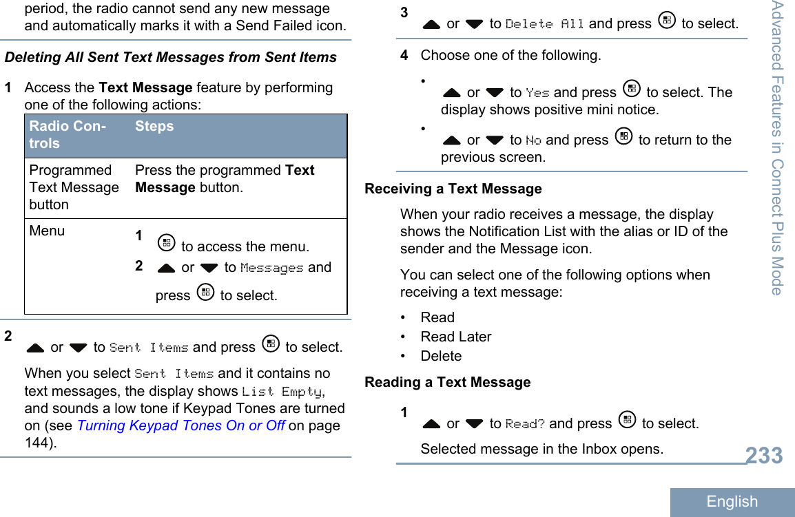 period, the radio cannot send any new messageand automatically marks it with a Send Failed icon.Deleting All Sent Text Messages from Sent Items1Access the Text Message feature by performingone of the following actions:Radio Con-trolsStepsProgrammedText MessagebuttonPress the programmed TextMessage button.Menu 1 to access the menu.2 or   to Messages andpress   to select.2 or   to Sent Items and press   to select.When you select Sent Items and it contains notext messages, the display shows List Empty,and sounds a low tone if Keypad Tones are turnedon (see Turning Keypad Tones On or Off on page144).3 or   to Delete All and press   to select.4Choose one of the following.• or   to Yes and press   to select. Thedisplay shows positive mini notice.• or   to No and press   to return to theprevious screen.Receiving a Text MessageWhen your radio receives a message, the displayshows the Notification List with the alias or ID of thesender and the Message icon.You can select one of the following options whenreceiving a text message:• Read•Read Later• DeleteReading a Text Message1 or   to Read? and press   to select.Selected message in the Inbox opens.Advanced Features in Connect Plus Mode233English