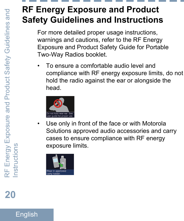 RF Energy Exposure and ProductSafety Guidelines and InstructionsFor more detailed proper usage instructions,warnings and cautions, refer to the RF EnergyExposure and Product Safety Guide for PortableTwo-Way Radios booklet.• To ensure a comfortable audio level andcompliance with RF energy exposure limits, do nothold the radio against the ear or alongside thehead.• Use only in front of the face or with MotorolaSolutions approved audio accessories and carrycases to ensure compliance with RF energyexposure limits.RF Energy Exposure and Product Safety Guidelines andInstructions20English