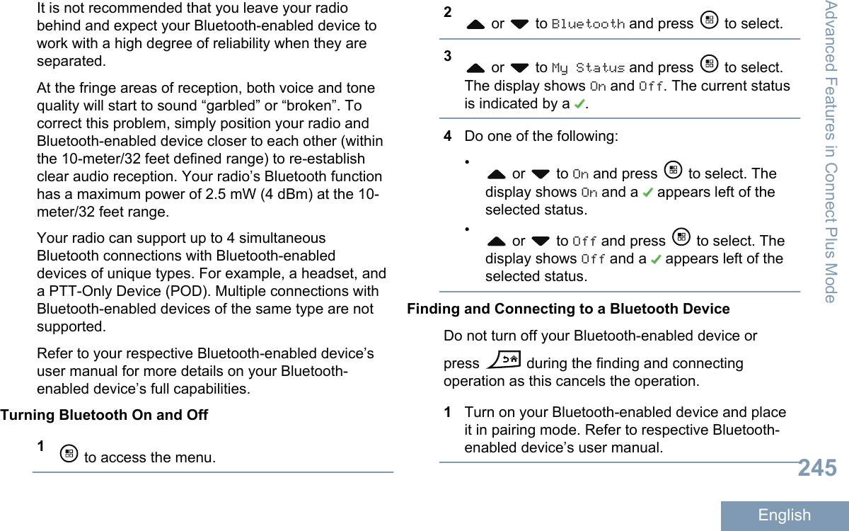 It is not recommended that you leave your radiobehind and expect your Bluetooth-enabled device towork with a high degree of reliability when they areseparated.At the fringe areas of reception, both voice and tonequality will start to sound “garbled” or “broken”. Tocorrect this problem, simply position your radio andBluetooth-enabled device closer to each other (withinthe 10-meter/32 feet defined range) to re-establishclear audio reception. Your radio’s Bluetooth functionhas a maximum power of 2.5 mW (4 dBm) at the 10-meter/32 feet range.Your radio can support up to 4 simultaneousBluetooth connections with Bluetooth-enableddevices of unique types. For example, a headset, anda PTT-Only Device (POD). Multiple connections withBluetooth-enabled devices of the same type are notsupported.Refer to your respective Bluetooth-enabled device’suser manual for more details on your Bluetooth-enabled device’s full capabilities.Turning Bluetooth On and Off1 to access the menu.2 or   to Bluetooth and press   to select.3 or   to My Status and press   to select.The display shows On and Off. The current statusis indicated by a  .4Do one of the following:• or   to On and press   to select. Thedisplay shows On and a   appears left of theselected status.• or   to Off and press   to select. Thedisplay shows Off and a   appears left of theselected status.Finding and Connecting to a Bluetooth DeviceDo not turn off your Bluetooth-enabled device orpress   during the finding and connectingoperation as this cancels the operation.1Turn on your Bluetooth-enabled device and placeit in pairing mode. Refer to respective Bluetooth-enabled device’s user manual.Advanced Features in Connect Plus Mode245English