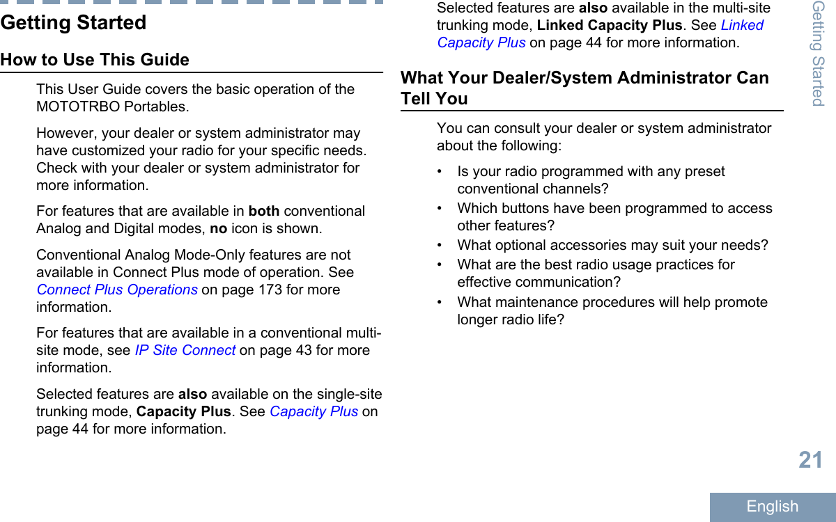 Getting StartedHow to Use This GuideThis User Guide covers the basic operation of theMOTOTRBO Portables.However, your dealer or system administrator mayhave customized your radio for your specific needs.Check with your dealer or system administrator formore information.For features that are available in both conventionalAnalog and Digital modes, no icon is shown.Conventional Analog Mode-Only features are notavailable in Connect Plus mode of operation. See Connect Plus Operations on page 173 for moreinformation.For features that are available in a conventional multi-site mode, see IP Site Connect on page 43 for moreinformation.Selected features are also available on the single-sitetrunking mode, Capacity Plus. See Capacity Plus onpage 44 for more information.Selected features are also available in the multi-sitetrunking mode, Linked Capacity Plus. See LinkedCapacity Plus on page 44 for more information.What Your Dealer/System Administrator CanTell YouYou can consult your dealer or system administratorabout the following:• Is your radio programmed with any presetconventional channels?•Which buttons have been programmed to accessother features?• What optional accessories may suit your needs?• What are the best radio usage practices foreffective communication?• What maintenance procedures will help promotelonger radio life?Getting Started21English