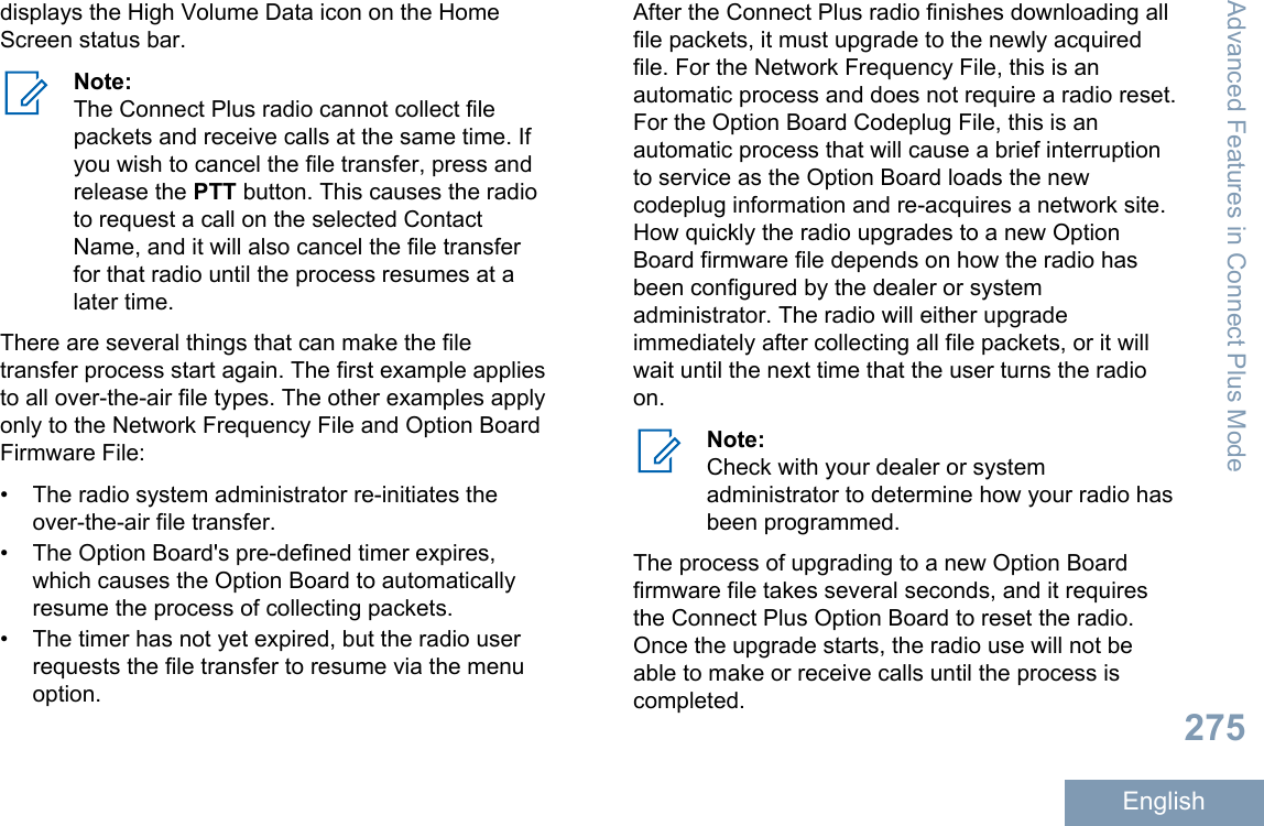 displays the High Volume Data icon on the HomeScreen status bar.Note:The Connect Plus radio cannot collect filepackets and receive calls at the same time. Ifyou wish to cancel the file transfer, press andrelease the PTT button. This causes the radioto request a call on the selected ContactName, and it will also cancel the file transferfor that radio until the process resumes at alater time.There are several things that can make the filetransfer process start again. The first example appliesto all over-the-air file types. The other examples applyonly to the Network Frequency File and Option BoardFirmware File:• The radio system administrator re-initiates theover-the-air file transfer.•The Option Board&apos;s pre-defined timer expires,which causes the Option Board to automaticallyresume the process of collecting packets.• The timer has not yet expired, but the radio userrequests the file transfer to resume via the menuoption.After the Connect Plus radio finishes downloading allfile packets, it must upgrade to the newly acquiredfile. For the Network Frequency File, this is anautomatic process and does not require a radio reset.For the Option Board Codeplug File, this is anautomatic process that will cause a brief interruptionto service as the Option Board loads the newcodeplug information and re-acquires a network site.How quickly the radio upgrades to a new OptionBoard firmware file depends on how the radio hasbeen configured by the dealer or systemadministrator. The radio will either upgradeimmediately after collecting all file packets, or it willwait until the next time that the user turns the radioon.Note:Check with your dealer or systemadministrator to determine how your radio hasbeen programmed.The process of upgrading to a new Option Boardfirmware file takes several seconds, and it requiresthe Connect Plus Option Board to reset the radio.Once the upgrade starts, the radio use will not beable to make or receive calls until the process iscompleted.Advanced Features in Connect Plus Mode275English