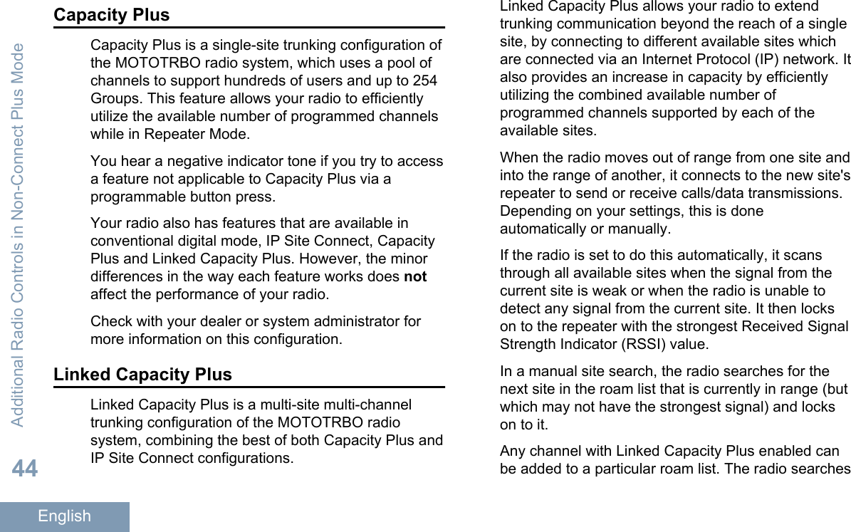 Capacity PlusCapacity Plus is a single-site trunking configuration ofthe MOTOTRBO radio system, which uses a pool ofchannels to support hundreds of users and up to 254Groups. This feature allows your radio to efficientlyutilize the available number of programmed channelswhile in Repeater Mode.You hear a negative indicator tone if you try to accessa feature not applicable to Capacity Plus via aprogrammable button press.Your radio also has features that are available inconventional digital mode, IP Site Connect, CapacityPlus and Linked Capacity Plus. However, the minordifferences in the way each feature works does notaffect the performance of your radio.Check with your dealer or system administrator formore information on this configuration.Linked Capacity PlusLinked Capacity Plus is a multi-site multi-channeltrunking configuration of the MOTOTRBO radiosystem, combining the best of both Capacity Plus andIP Site Connect configurations.Linked Capacity Plus allows your radio to extendtrunking communication beyond the reach of a singlesite, by connecting to different available sites whichare connected via an Internet Protocol (IP) network. Italso provides an increase in capacity by efficientlyutilizing the combined available number ofprogrammed channels supported by each of theavailable sites.When the radio moves out of range from one site andinto the range of another, it connects to the new site&apos;srepeater to send or receive calls/data transmissions.Depending on your settings, this is doneautomatically or manually.If the radio is set to do this automatically, it scansthrough all available sites when the signal from thecurrent site is weak or when the radio is unable todetect any signal from the current site. It then lockson to the repeater with the strongest Received SignalStrength Indicator (RSSI) value.In a manual site search, the radio searches for thenext site in the roam list that is currently in range (butwhich may not have the strongest signal) and lockson to it.Any channel with Linked Capacity Plus enabled canbe added to a particular roam list. The radio searchesAdditional Radio Controls in Non-Connect Plus Mode44English