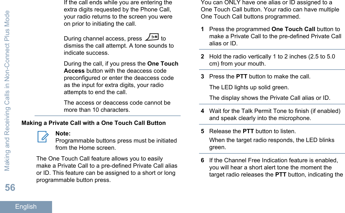 If the call ends while you are entering theextra digits requested by the Phone Call,your radio returns to the screen you wereon prior to initiating the call.During channel access, press   todismiss the call attempt. A tone sounds toindicate success.During the call, if you press the One TouchAccess button with the deaccess codepreconfigured or enter the deaccess codeas the input for extra digits, your radioattempts to end the call.The access or deaccess code cannot bemore than 10 characters.Making a Private Call with a One Touch Call ButtonNote:Programmable buttons press must be initiatedfrom the Home screen.The One Touch Call feature allows you to easilymake a Private Call to a pre-defined Private Call aliasor ID. This feature can be assigned to a short or longprogrammable button press.You can ONLY have one alias or ID assigned to aOne Touch Call button. Your radio can have multipleOne Touch Call buttons programmed.1Press the programmed One Touch Call button tomake a Private Call to the pre-defined Private Callalias or ID.2Hold the radio vertically 1 to 2 inches (2.5 to 5.0cm) from your mouth.3Press the PTT button to make the call.The LED lights up solid green.The display shows the Private Call alias or ID.4Wait for the Talk Permit Tone to finish (if enabled)and speak clearly into the microphone.5Release the PTT button to listen.When the target radio responds, the LED blinksgreen.6If the Channel Free Indication feature is enabled,you will hear a short alert tone the moment thetarget radio releases the PTT button, indicating theMaking and Receiving Calls in Non-Connect Plus Mode56English