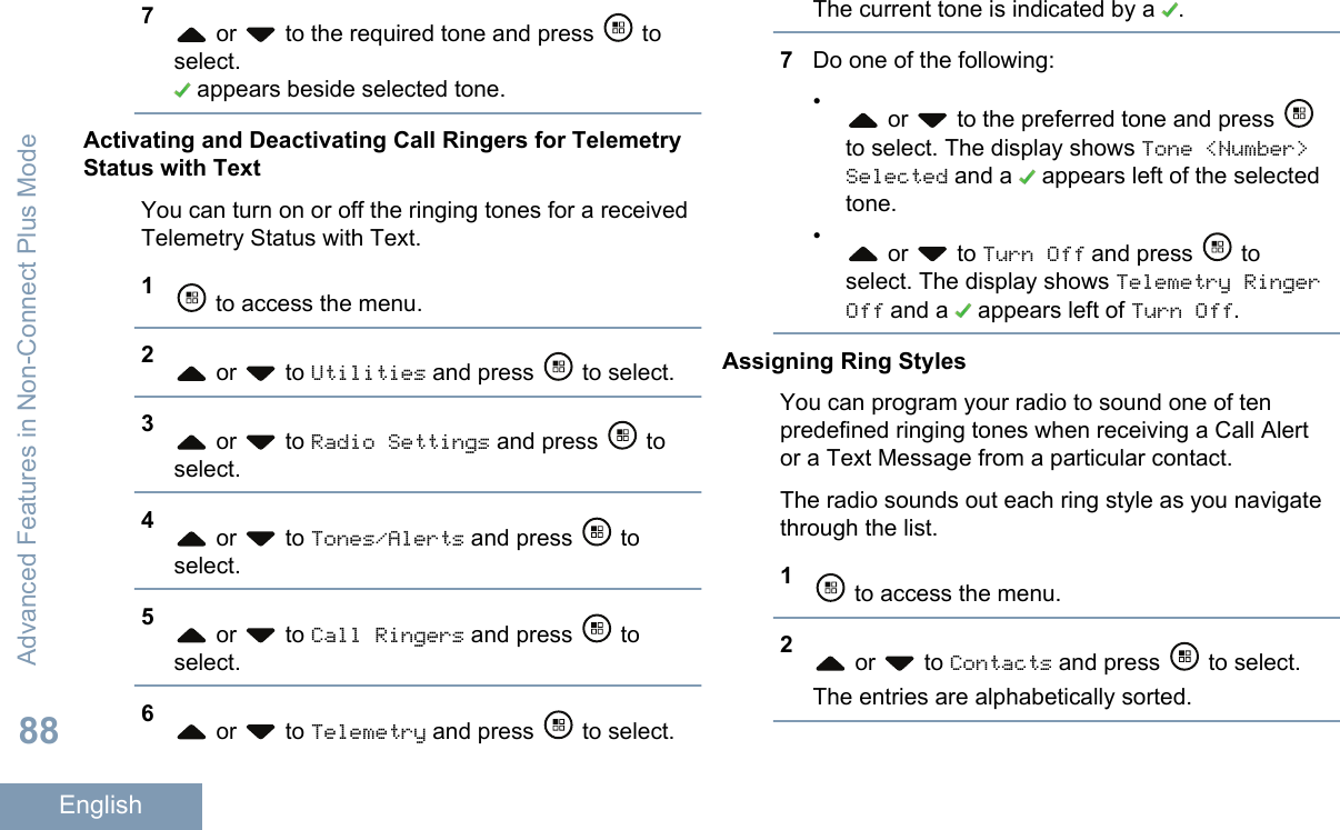 7 or   to the required tone and press   toselect. appears beside selected tone.Activating and Deactivating Call Ringers for TelemetryStatus with TextYou can turn on or off the ringing tones for a receivedTelemetry Status with Text.1 to access the menu.2 or   to Utilities and press   to select.3 or   to Radio Settings and press   toselect.4 or   to Tones/Alerts and press   toselect.5 or   to Call Ringers and press   toselect.6 or   to Telemetry and press   to select.The current tone is indicated by a  .7Do one of the following:• or   to the preferred tone and press to select. The display shows Tone &lt;Number&gt;Selected and a   appears left of the selectedtone.• or   to Turn Off and press   toselect. The display shows Telemetry RingerOff and a   appears left of Turn Off.Assigning Ring StylesYou can program your radio to sound one of tenpredefined ringing tones when receiving a Call Alertor a Text Message from a particular contact.The radio sounds out each ring style as you navigatethrough the list.1 to access the menu.2 or   to Contacts and press   to select.The entries are alphabetically sorted.Advanced Features in Non-Connect Plus Mode88English