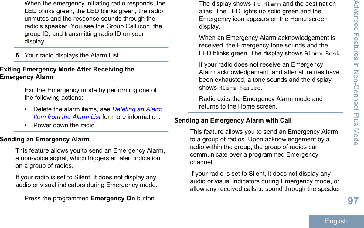 When the emergency initiating radio responds, theLED blinks green, the LED blinks green, the radiounmutes and the response sounds through theradio&apos;s speaker. You see the Group Call icon, thegroup ID, and transmitting radio ID on yourdisplay.6Your radio displays the Alarm List.Exiting Emergency Mode After Receiving theEmergency AlarmExit the Emergency mode by performing one ofthe following actions:• Delete the alarm items, see Deleting an AlarmItem from the Alarm List for more information.• Power down the radio.Sending an Emergency AlarmThis feature allows you to send an Emergency Alarm,a non-voice signal, which triggers an alert indicationon a group of radios.If your radio is set to Silent, it does not display anyaudio or visual indicators during Emergency mode.Press the programmed Emergency On button.The display shows Tx Alarm and the destinationalias. The LED lights up solid green and theEmergency icon appears on the Home screendisplay.When an Emergency Alarm acknowledgement isreceived, the Emergency tone sounds and theLED blinks green. The display shows Alarm Sent.If your radio does not receive an EmergencyAlarm acknowledgement, and after all retries havebeen exhausted, a tone sounds and the displayshows Alarm Failed.Radio exits the Emergency Alarm mode andreturns to the Home screen.Sending an Emergency Alarm with CallThis feature allows you to send an Emergency Alarmto a group of radios. Upon acknowledgement by aradio within the group, the group of radios cancommunicate over a programmed Emergencychannel.If your radio is set to Silent, it does not display anyaudio or visual indicators during Emergency mode, orallow any received calls to sound through the speakerAdvanced Features in Non-Connect Plus Mode97English