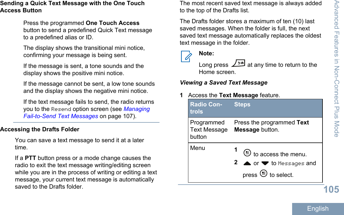 Sending a Quick Text Message with the One TouchAccess ButtonPress the programmed One Touch Accessbutton to send a predefined Quick Text messageto a predefined alias or ID.The display shows the transitional mini notice,confirming your message is being sent.If the message is sent, a tone sounds and thedisplay shows the positive mini notice.If the message cannot be sent, a low tone soundsand the display shows the negative mini notice.If the text message fails to send, the radio returnsyou to the Resend option screen (see ManagingFail-to-Send Text Messages on page 107).Accessing the Drafts FolderYou can save a text message to send it at a latertime.If a PTT button press or a mode change causes theradio to exit the text message writing/editing screenwhile you are in the process of writing or editing a textmessage, your current text message is automaticallysaved to the Drafts folder.The most recent saved text message is always addedto the top of the Drafts list.The Drafts folder stores a maximum of ten (10) lastsaved messages. When the folder is full, the nextsaved text message automatically replaces the oldesttext message in the folder.Note:Long press   at any time to return to theHome screen.Viewing a Saved Text Message1Access the Text Message feature.Radio Con-trolsStepsProgrammedText MessagebuttonPress the programmed TextMessage button.Menu 1 to access the menu.2 or   to Messages andpress   to select.Advanced Features in Non-Connect Plus Mode105English