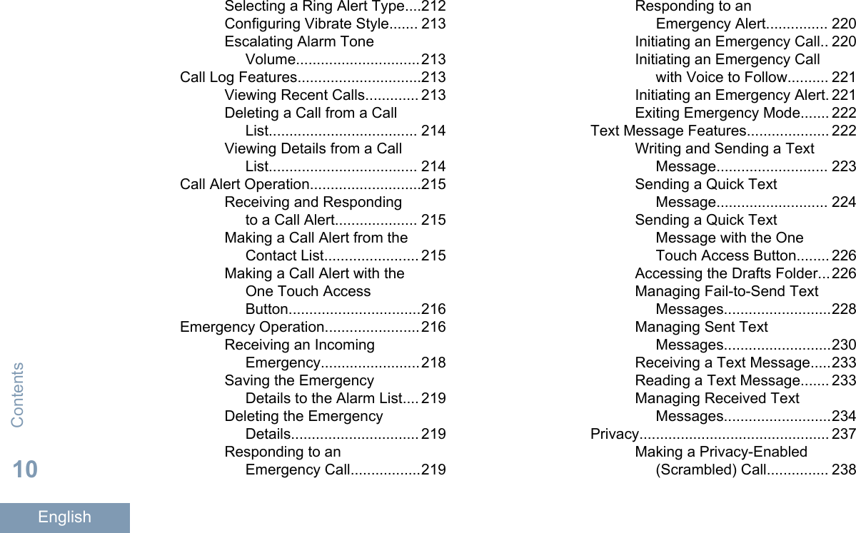 Selecting a Ring Alert Type....212Configuring Vibrate Style....... 213Escalating Alarm ToneVolume..............................213Call Log Features..............................213Viewing Recent Calls............. 213Deleting a Call from a CallList.................................... 214Viewing Details from a CallList.................................... 214Call Alert Operation...........................215Receiving and Respondingto a Call Alert.................... 215Making a Call Alert from theContact List....................... 215Making a Call Alert with theOne Touch AccessButton................................216Emergency Operation.......................216Receiving an IncomingEmergency........................218Saving the EmergencyDetails to the Alarm List.... 219Deleting the EmergencyDetails............................... 219Responding to anEmergency Call.................219Responding to anEmergency Alert............... 220Initiating an Emergency Call.. 220Initiating an Emergency Callwith Voice to Follow.......... 221Initiating an Emergency Alert. 221Exiting Emergency Mode....... 222Text Message Features.................... 222Writing and Sending a TextMessage........................... 223Sending a Quick TextMessage........................... 224Sending a Quick TextMessage with the OneTouch Access Button........ 226Accessing the Drafts Folder...226Managing Fail-to-Send TextMessages..........................228Managing Sent TextMessages..........................230Receiving a Text Message.....233Reading a Text Message....... 233Managing Received TextMessages..........................234Privacy.............................................. 237Making a Privacy-Enabled(Scrambled) Call............... 238Contents10English