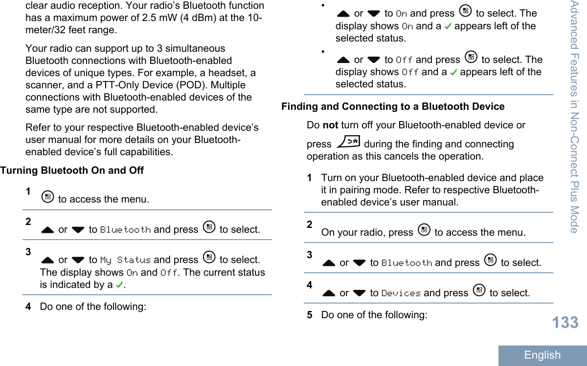 clear audio reception. Your radio’s Bluetooth functionhas a maximum power of 2.5 mW (4 dBm) at the 10-meter/32 feet range.Your radio can support up to 3 simultaneousBluetooth connections with Bluetooth-enableddevices of unique types. For example, a headset, ascanner, and a PTT-Only Device (POD). Multipleconnections with Bluetooth-enabled devices of thesame type are not supported.Refer to your respective Bluetooth-enabled device’suser manual for more details on your Bluetooth-enabled device’s full capabilities.Turning Bluetooth On and Off1 to access the menu.2 or   to Bluetooth and press   to select.3 or   to My Status and press   to select.The display shows On and Off. The current statusis indicated by a  .4Do one of the following:• or   to On and press   to select. Thedisplay shows On and a   appears left of theselected status.• or   to Off and press   to select. Thedisplay shows Off and a   appears left of theselected status.Finding and Connecting to a Bluetooth DeviceDo not turn off your Bluetooth-enabled device orpress   during the finding and connectingoperation as this cancels the operation.1Turn on your Bluetooth-enabled device and placeit in pairing mode. Refer to respective Bluetooth-enabled device’s user manual.2On your radio, press   to access the menu.3 or   to Bluetooth and press   to select.4 or   to Devices and press   to select.5Do one of the following:Advanced Features in Non-Connect Plus Mode133English