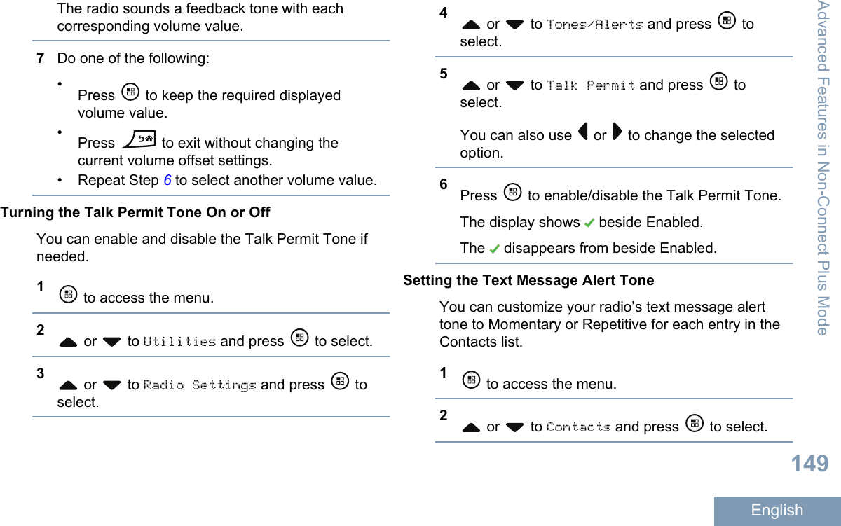 The radio sounds a feedback tone with eachcorresponding volume value.7Do one of the following:•Press   to keep the required displayedvolume value.•Press   to exit without changing thecurrent volume offset settings.• Repeat Step 6 to select another volume value.Turning the Talk Permit Tone On or OffYou can enable and disable the Talk Permit Tone ifneeded.1 to access the menu.2 or   to Utilities and press   to select.3 or   to Radio Settings and press   toselect.4 or   to Tones/Alerts and press   toselect.5 or   to Talk Permit and press   toselect.You can also use   or   to change the selectedoption.6Press   to enable/disable the Talk Permit Tone.The display shows   beside Enabled.The   disappears from beside Enabled.Setting the Text Message Alert ToneYou can customize your radio’s text message alerttone to Momentary or Repetitive for each entry in theContacts list.1 to access the menu.2 or   to Contacts and press   to select.Advanced Features in Non-Connect Plus Mode149English