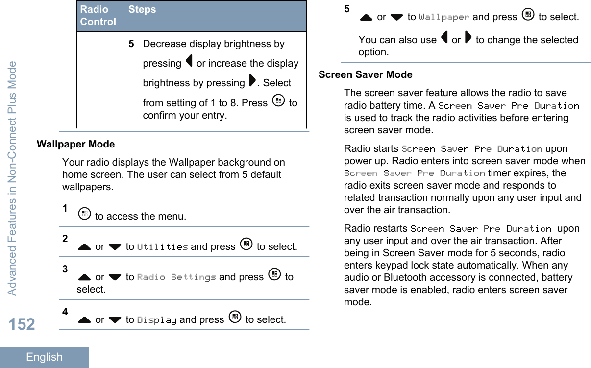 RadioControlSteps5Decrease display brightness bypressing   or increase the displaybrightness by pressing  . Selectfrom setting of 1 to 8. Press   toconfirm your entry.Wallpaper ModeYour radio displays the Wallpaper background onhome screen. The user can select from 5 defaultwallpapers.1 to access the menu.2 or   to Utilities and press   to select.3 or   to Radio Settings and press   toselect.4 or   to Display and press   to select.5 or   to Wallpaper and press   to select.You can also use   or   to change the selectedoption.Screen Saver ModeThe screen saver feature allows the radio to saveradio battery time. A Screen Saver Pre Durationis used to track the radio activities before enteringscreen saver mode.Radio starts Screen Saver Pre Duration uponpower up. Radio enters into screen saver mode whenScreen Saver Pre Duration timer expires, theradio exits screen saver mode and responds torelated transaction normally upon any user input andover the air transaction.Radio restarts Screen Saver Pre Duration uponany user input and over the air transaction. Afterbeing in Screen Saver mode for 5 seconds, radioenters keypad lock state automatically. When anyaudio or Bluetooth accessory is connected, batterysaver mode is enabled, radio enters screen savermode.Advanced Features in Non-Connect Plus Mode152English