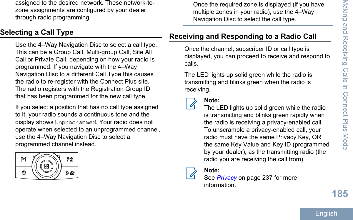 assigned to the desired network. These network-to-zone assignments are configured by your dealerthrough radio programming.Selecting a Call TypeUse the 4–Way Navigation Disc to select a call type.This can be a Group Call, Multi-group Call, Site AllCall or Private Call, depending on how your radio isprogrammed. If you navigate with the 4–WayNavigation Disc to a different Call Type this causesthe radio to re-register with the Connect Plus site.The radio registers with the Registration Group IDthat has been programmed for the new call type.If you select a position that has no call type assignedto it, your radio sounds a continuous tone and thedisplay shows Unprogrammed. Your radio does notoperate when selected to an unprogrammed channel,use the 4–Way Navigation Disc to select aprogrammed channel instead.Once the required zone is displayed (if you havemultiple zones in your radio), use the 4–WayNavigation Disc to select the call type.Receiving and Responding to a Radio CallOnce the channel, subscriber ID or call type isdisplayed, you can proceed to receive and respond tocalls.The LED lights up solid green while the radio istransmitting and blinks green when the radio isreceiving.Note:The LED lights up solid green while the radiois transmitting and blinks green rapidly whenthe radio is receiving a privacy-enabled call.To unscramble a privacy-enabled call, yourradio must have the same Privacy Key, ORthe same Key Value and Key ID (programmedby your dealer), as the transmitting radio (theradio you are receiving the call from).Note:See Privacy on page 237 for moreinformation.Making and Receiving Calls in Connect Plus Mode185English