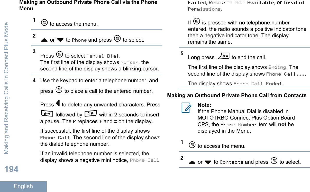 Making an Outbound Private Phone Call via the PhoneMenu1 to access the menu.2 or   to Phone and press   to select.3Press   to select Manual Dial.The first line of the display shows Number, thesecond line of the display shows a blinking cursor.4Use the keypad to enter a telephone number, andpress   to place a call to the entered number.Press   to delete any unwanted characters. Press followed by   within 2 seconds to inserta pause. The P replaces * and # on the display.If successful, the first line of the display showsPhone Call. The second line of the display showsthe dialed telephone number.If an invalid telephone number is selected, thedisplay shows a negative mini notice, Phone CallFailed, Resource Not Available, or InvalidPermissions.If   is pressed with no telephone numberentered, the radio sounds a positive indicator tonethen a negative indicator tone. The displayremains the same.5Long press   to end the call.The first line of the display shows Ending. Thesecond line of the display shows Phone Call....The display shows Phone Call Ended.Making an Outbound Private Phone Call from ContactsNote:If the Phone Manual Dial is disabled inMOTOTRBO Connect Plus Option BoardCPS, the Phone Number item will not bedisplayed in the Menu.1 to access the menu.2 or   to Contacts and press   to select.Making and Receiving Calls in Connect Plus Mode194English