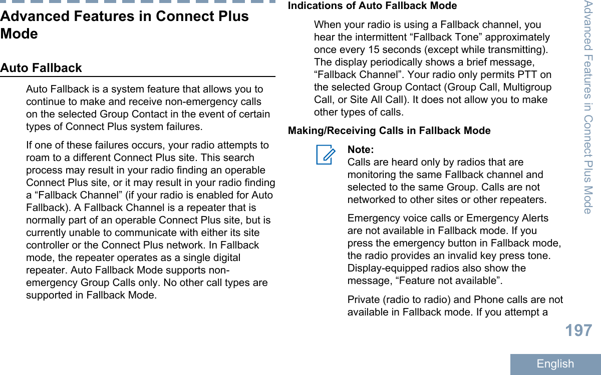 Advanced Features in Connect PlusModeAuto FallbackAuto Fallback is a system feature that allows you tocontinue to make and receive non-emergency callson the selected Group Contact in the event of certaintypes of Connect Plus system failures.If one of these failures occurs, your radio attempts toroam to a different Connect Plus site. This searchprocess may result in your radio finding an operableConnect Plus site, or it may result in your radio findinga “Fallback Channel” (if your radio is enabled for AutoFallback). A Fallback Channel is a repeater that isnormally part of an operable Connect Plus site, but iscurrently unable to communicate with either its sitecontroller or the Connect Plus network. In Fallbackmode, the repeater operates as a single digitalrepeater. Auto Fallback Mode supports non-emergency Group Calls only. No other call types aresupported in Fallback Mode.Indications of Auto Fallback ModeWhen your radio is using a Fallback channel, youhear the intermittent “Fallback Tone” approximatelyonce every 15 seconds (except while transmitting).The display periodically shows a brief message,“Fallback Channel”. Your radio only permits PTT onthe selected Group Contact (Group Call, MultigroupCall, or Site All Call). It does not allow you to makeother types of calls.Making/Receiving Calls in Fallback ModeNote:Calls are heard only by radios that aremonitoring the same Fallback channel andselected to the same Group. Calls are notnetworked to other sites or other repeaters.Emergency voice calls or Emergency Alertsare not available in Fallback mode. If youpress the emergency button in Fallback mode,the radio provides an invalid key press tone.Display-equipped radios also show themessage, “Feature not available”.Private (radio to radio) and Phone calls are notavailable in Fallback mode. If you attempt aAdvanced Features in Connect Plus Mode197English