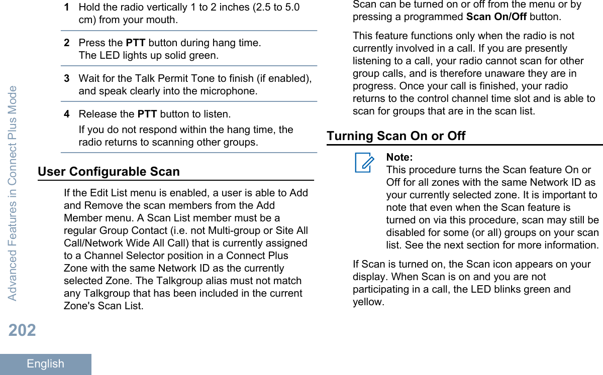 1Hold the radio vertically 1 to 2 inches (2.5 to 5.0cm) from your mouth.2Press the PTT button during hang time.The LED lights up solid green.3Wait for the Talk Permit Tone to finish (if enabled),and speak clearly into the microphone.4Release the PTT button to listen.If you do not respond within the hang time, theradio returns to scanning other groups.User Configurable ScanIf the Edit List menu is enabled, a user is able to Addand Remove the scan members from the AddMember menu. A Scan List member must be aregular Group Contact (i.e. not Multi-group or Site AllCall/Network Wide All Call) that is currently assignedto a Channel Selector position in a Connect PlusZone with the same Network ID as the currentlyselected Zone. The Talkgroup alias must not matchany Talkgroup that has been included in the currentZone&apos;s Scan List.Scan can be turned on or off from the menu or bypressing a programmed Scan On/Off button.This feature functions only when the radio is notcurrently involved in a call. If you are presentlylistening to a call, your radio cannot scan for othergroup calls, and is therefore unaware they are inprogress. Once your call is finished, your radioreturns to the control channel time slot and is able toscan for groups that are in the scan list.Turning Scan On or OffNote:This procedure turns the Scan feature On orOff for all zones with the same Network ID asyour currently selected zone. It is important tonote that even when the Scan feature isturned on via this procedure, scan may still bedisabled for some (or all) groups on your scanlist. See the next section for more information.If Scan is turned on, the Scan icon appears on yourdisplay. When Scan is on and you are notparticipating in a call, the LED blinks green andyellow.Advanced Features in Connect Plus Mode202English