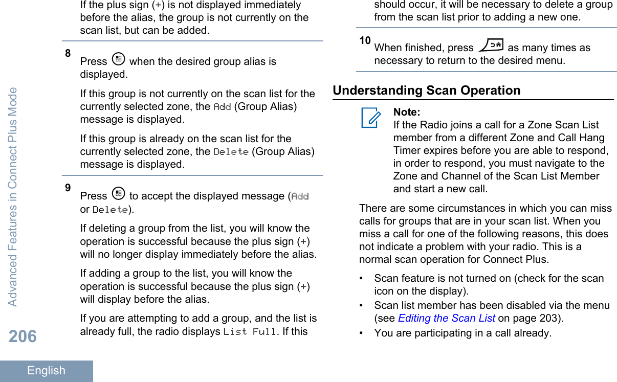 If the plus sign (+) is not displayed immediatelybefore the alias, the group is not currently on thescan list, but can be added.8Press   when the desired group alias isdisplayed.If this group is not currently on the scan list for thecurrently selected zone, the Add (Group Alias)message is displayed.If this group is already on the scan list for thecurrently selected zone, the Delete (Group Alias)message is displayed.9Press   to accept the displayed message (Addor Delete).If deleting a group from the list, you will know theoperation is successful because the plus sign (+)will no longer display immediately before the alias.If adding a group to the list, you will know theoperation is successful because the plus sign (+)will display before the alias.If you are attempting to add a group, and the list isalready full, the radio displays List Full. If thisshould occur, it will be necessary to delete a groupfrom the scan list prior to adding a new one.10 When finished, press   as many times asnecessary to return to the desired menu.Understanding Scan OperationNote:If the Radio joins a call for a Zone Scan Listmember from a different Zone and Call HangTimer expires before you are able to respond,in order to respond, you must navigate to theZone and Channel of the Scan List Memberand start a new call.There are some circumstances in which you can misscalls for groups that are in your scan list. When youmiss a call for one of the following reasons, this doesnot indicate a problem with your radio. This is anormal scan operation for Connect Plus.• Scan feature is not turned on (check for the scanicon on the display).• Scan list member has been disabled via the menu(see Editing the Scan List on page 203).• You are participating in a call already.Advanced Features in Connect Plus Mode206English